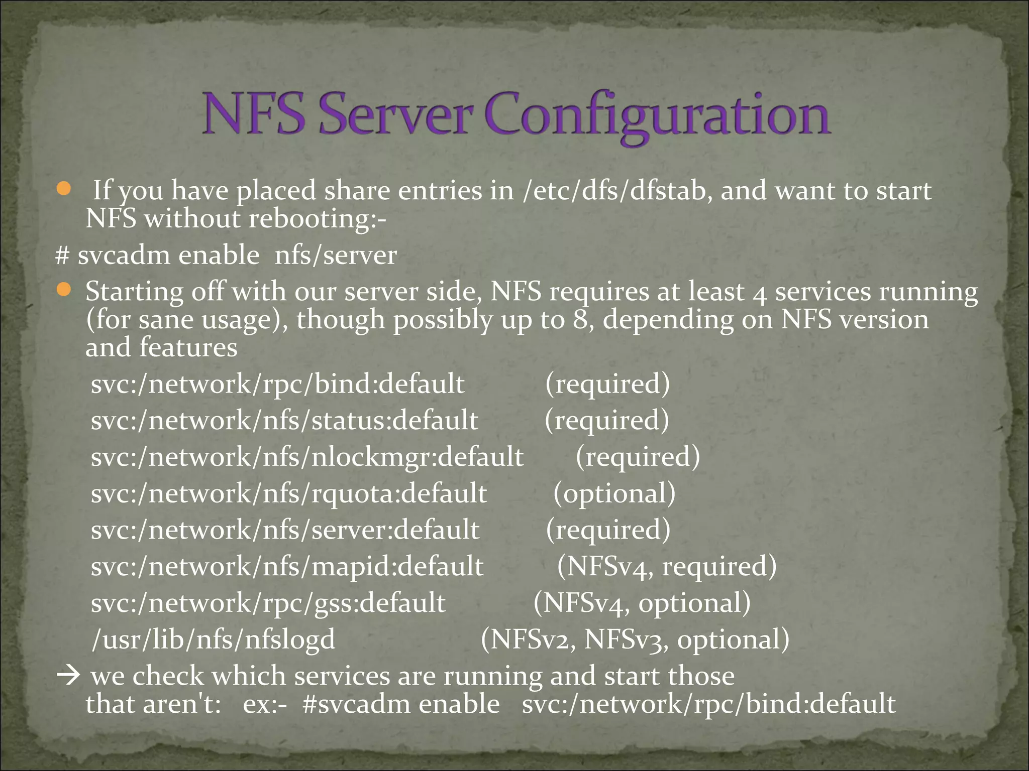  If you have placed share entries in /etc/dfs/dfstab, and want to start
NFS without rebooting:-
# svcadm enable nfs/server
 Starting off with our server side, NFS requires at least 4 services running
(for sane usage), though possibly up to 8, depending on NFS version
and features
svc:/network/rpc/bind:default (required)
svc:/network/nfs/status:default (required)
svc:/network/nfs/nlockmgr:default (required)
svc:/network/nfs/rquota:default (optional)
svc:/network/nfs/server:default (required)
svc:/network/nfs/mapid:default (NFSv4, required)
svc:/network/rpc/gss:default (NFSv4, optional)
/usr/lib/nfs/nfslogd (NFSv2, NFSv3, optional)
 we check which services are running and start those
that aren't: ex:- #svcadm enable svc:/network/rpc/bind:default
 