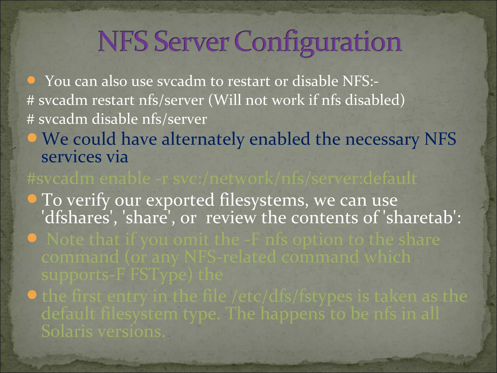  You can also use svcadm to restart or disable NFS:-
# svcadm restart nfs/server (Will not work if nfs disabled)
# svcadm disable nfs/server
We could have alternately enabled the necessary NFS
services via
#svcadm enable -r svc:/network/nfs/server:default
To verify our exported filesystems, we can use
'dfshares', 'share', or review the contents of 'sharetab':
 Note that if you omit the -F nfs option to the share
command (or any NFS-related command which
supports-F FSType) the
the first entry in the file /etc/dfs/fstypes is taken as the
default filesystem type. The happens to be nfs in all
Solaris versions.
 