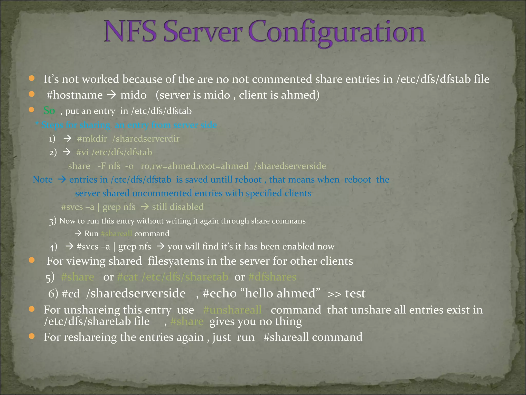  It’s not worked because of the are no not commented share entries in /etc/dfs/dfstab file
 #hostname  mido (server is mido , client is ahmed)
 So , put an entry in /etc/dfs/dfstab
* Steps for sharing an entry from server side
1)  #mkdir /sharedserverdir
2)  #vi /etc/dfs/dfstab
share -F nfs -o r0,rw=ahmed,root=ahmed /sharedserverside
Note  entries in /etc/dfs/dfstab is saved untill reboot , that means when reboot the
server shared uncommented entries with specified clients
#svcs –a | grep nfs  still disabled
3) Now to run this entry without writing it again through share commans
 Run #shareall command
4)  #svcs –a | grep nfs  you will find it’s it has been enabled now
 For viewing shared filesyatems in the server for other clients
5) #share or #cat /etc/dfs/sharetab or #dfshares
6) #cd /sharedserverside , #echo “hello ahmed” >> test
 For unshareing this entry use #unshareall command that unshare all entries exist in
/etc/dfs/sharetab file , #share gives you no thing
 For reshareing the entries again , just run #shareall command
 