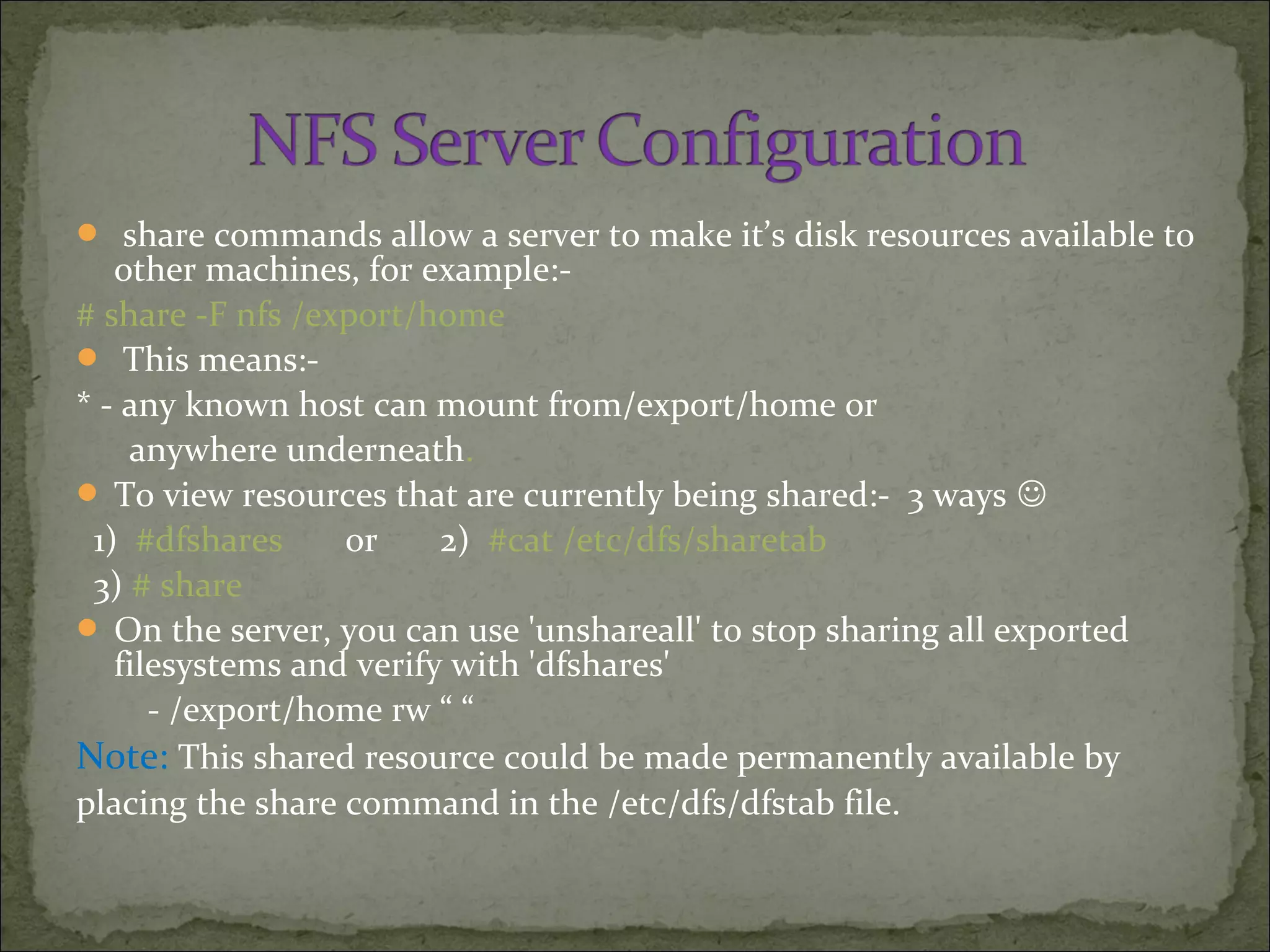  share commands allow a server to make it’s disk resources available to
other machines, for example:-
# share -F nfs /export/home
 This means:-
* - any known host can mount from/export/home or
anywhere underneath.
 To view resources that are currently being shared:- 3 ways 
1) #dfshares or 2) #cat /etc/dfs/sharetab
3) # share
 On the server, you can use 'unshareall' to stop sharing all exported
filesystems and verify with 'dfshares'
- /export/home rw “ “
Note: This shared resource could be made permanently available by
placing the share command in the /etc/dfs/dfstab file.
 