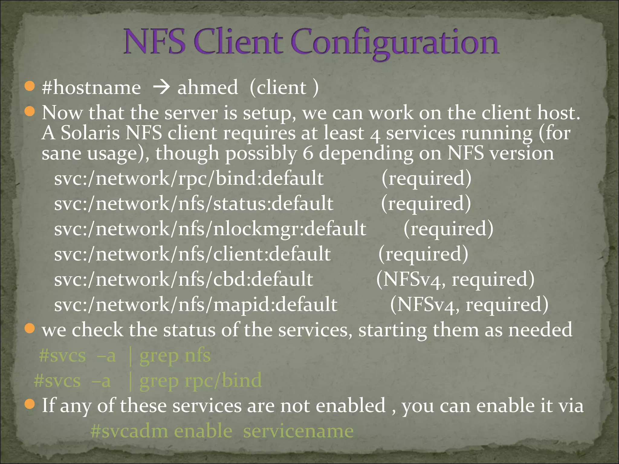 #hostname  ahmed (client )
Now that the server is setup, we can work on the client host.
A Solaris NFS client requires at least 4 services running (for
sane usage), though possibly 6 depending on NFS version
svc:/network/rpc/bind:default (required)
svc:/network/nfs/status:default (required)
svc:/network/nfs/nlockmgr:default (required)
svc:/network/nfs/client:default (required)
svc:/network/nfs/cbd:default (NFSv4, required)
svc:/network/nfs/mapid:default (NFSv4, required)
we check the status of the services, starting them as needed
#svcs –a | grep nfs
#svcs –a | grep rpc/bind
If any of these services are not enabled , you can enable it via
#svcadm enable servicename
 