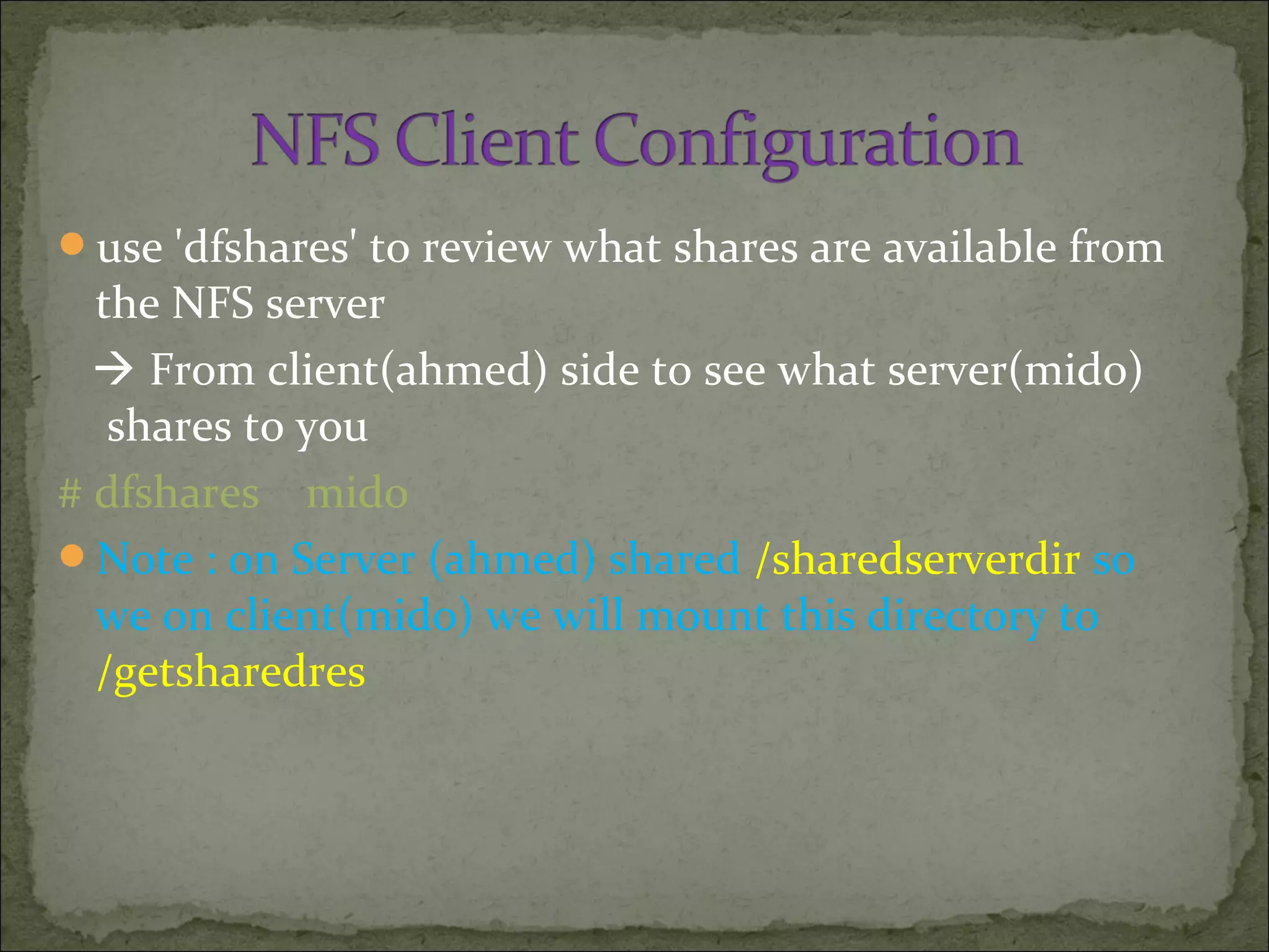 use 'dfshares' to review what shares are available from
the NFS server
 From client(ahmed) side to see what server(mido)
shares to you
# dfshares mido
Note : on Server (ahmed) shared /sharedserverdir so
we on client(mido) we will mount this directory to
/getsharedres
 
