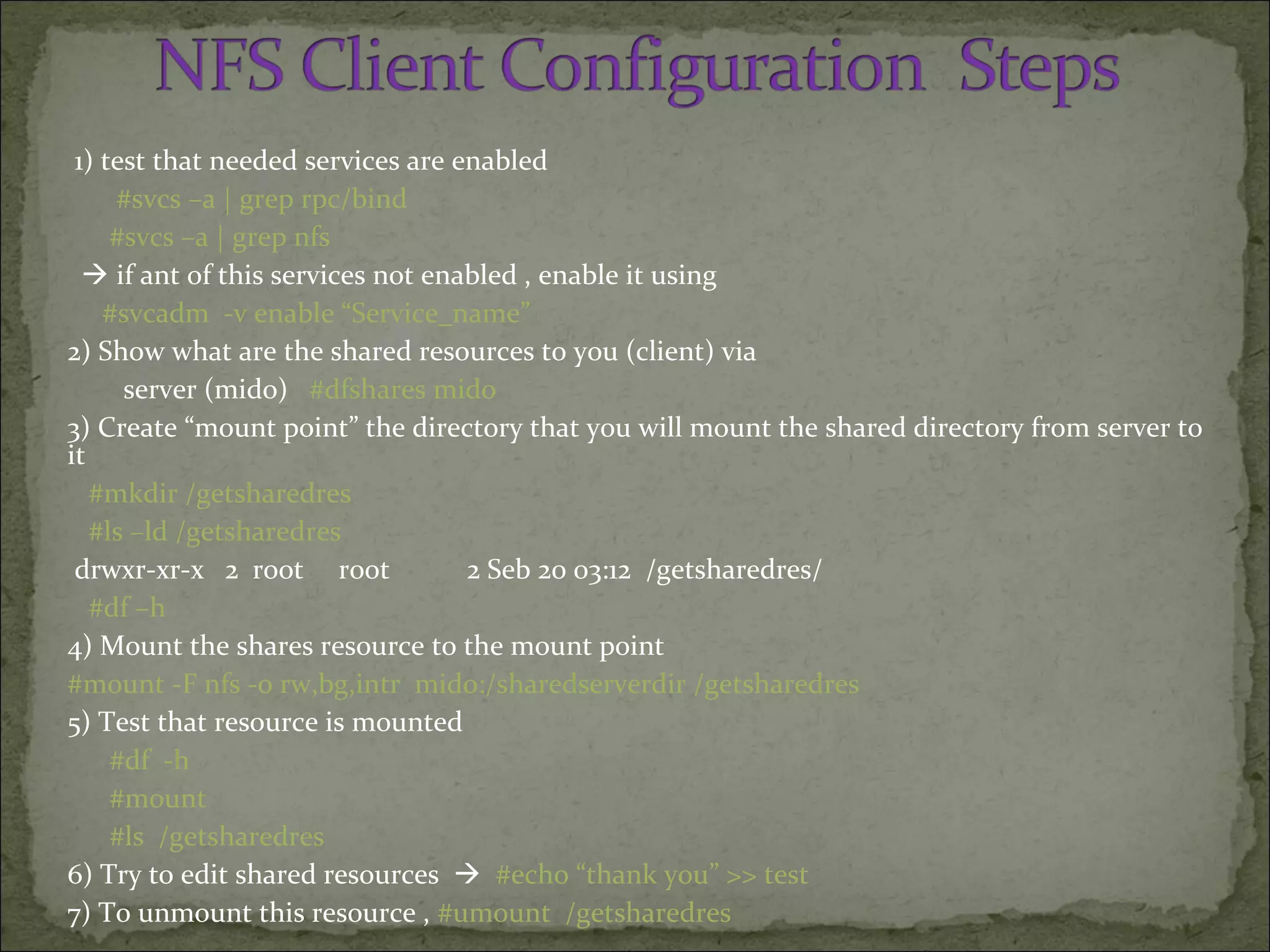 1) test that needed services are enabled
#svcs –a | grep rpc/bind
#svcs –a | grep nfs
 if ant of this services not enabled , enable it using
#svcadm -v enable “Service_name”
2) Show what are the shared resources to you (client) via
server (mido) #dfshares mido
3) Create “mount point” the directory that you will mount the shared directory from server to
it
#mkdir /getsharedres
#ls –ld /getsharedres
drwxr-xr-x 2 root root 2 Seb 20 03:12 /getsharedres/
#df –h
4) Mount the shares resource to the mount point
#mount -F nfs -o rw,bg,intr mido:/sharedserverdir /getsharedres
5) Test that resource is mounted
#df -h
#mount
#ls /getsharedres
6) Try to edit shared resources  #echo “thank you” >> test
7) To unmount this resource , #umount /getsharedres
 