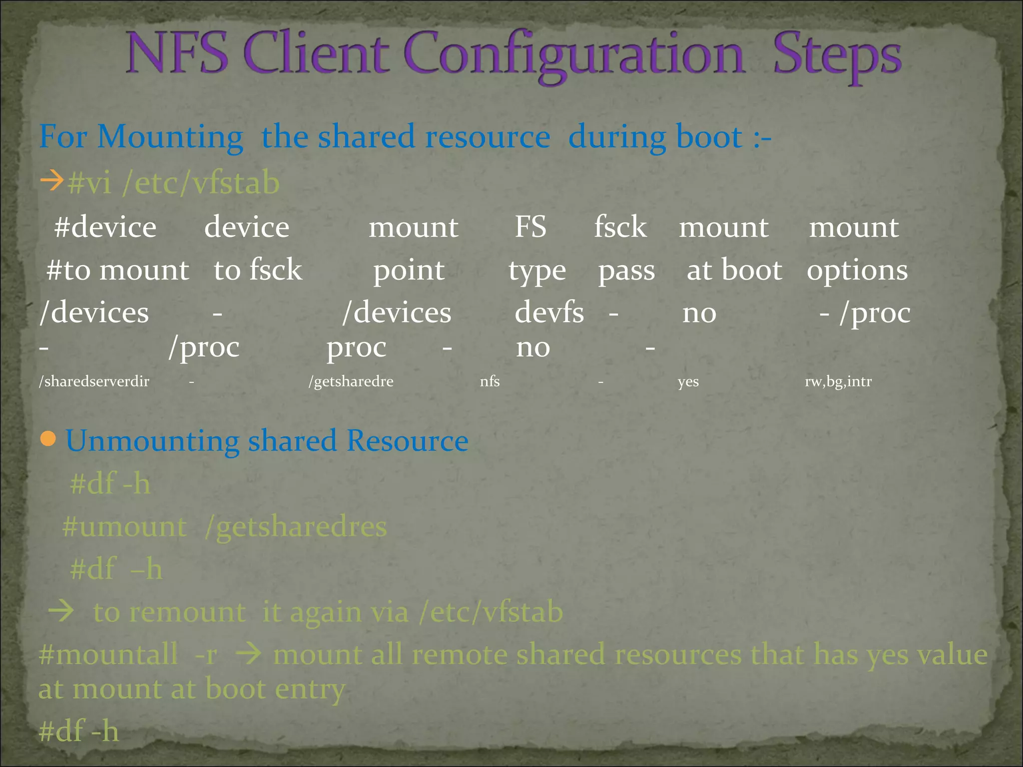 For Mounting the shared resource during boot :-
#vi /etc/vfstab
#device device mount FS fsck mount mount
#to mount to fsck point type pass at boot options
/devices - /devices devfs - no - /proc
- /proc proc - no -
/sharedserverdir - /getsharedre nfs - yes rw,bg,intr
Unmounting shared Resource
#df -h
#umount /getsharedres
#df –h
 to remount it again via /etc/vfstab
#mountall -r  mount all remote shared resources that has yes value
at mount at boot entry
#df -h
 