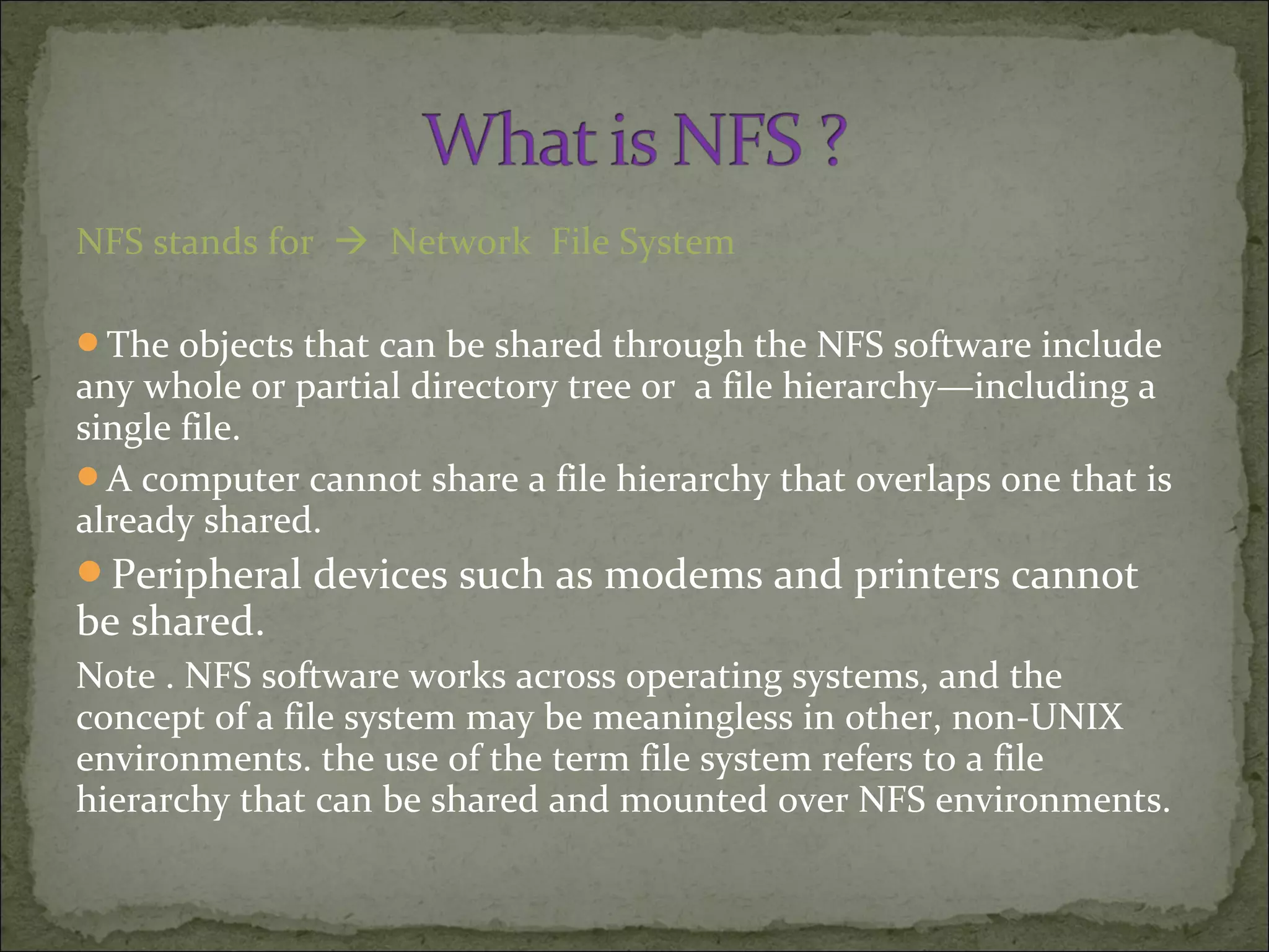 NFS stands for  Network File System
The objects that can be shared through the NFS software include
any whole or partial directory tree or a file hierarchy—including a
single file.
A computer cannot share a file hierarchy that overlaps one that is
already shared.
Peripheral devices such as modems and printers cannot
be shared.
Note . NFS software works across operating systems, and the
concept of a file system may be meaningless in other, non-UNIX
environments. the use of the term file system refers to a file
hierarchy that can be shared and mounted over NFS environments.
 
