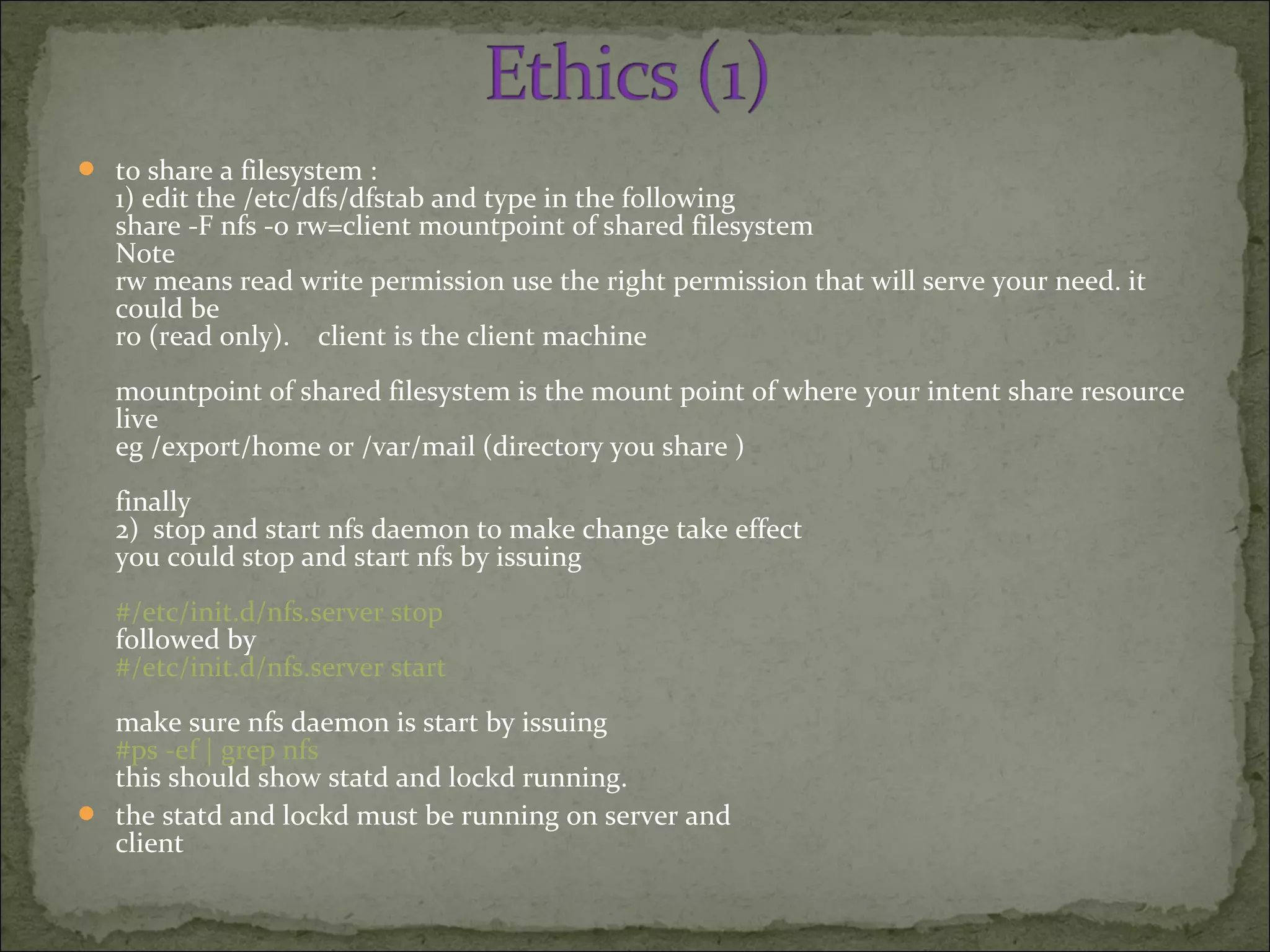  to share a filesystem :
1) edit the /etc/dfs/dfstab and type in the following
share -F nfs -o rw=client mountpoint of shared filesystem
Note
rw means read write permission use the right permission that will serve your need. it
could be
ro (read only). client is the client machine
mountpoint of shared filesystem is the mount point of where your intent share resource
live
eg /export/home or /var/mail (directory you share )
finally
2) stop and start nfs daemon to make change take effect
you could stop and start nfs by issuing
#/etc/init.d/nfs.server stop
followed by
#/etc/init.d/nfs.server start
make sure nfs daemon is start by issuing
#ps -ef | grep nfs
this should show statd and lockd running.
 the statd and lockd must be running on server and
client
 