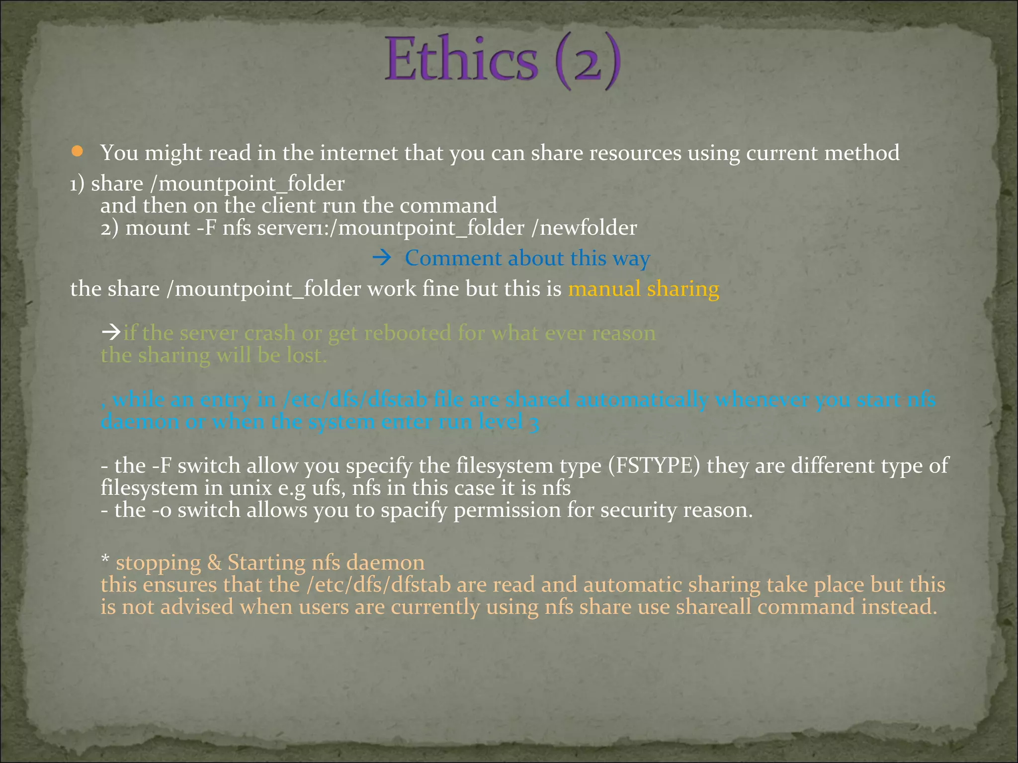  You might read in the internet that you can share resources using current method
1) share /mountpoint_folder
and then on the client run the command
2) mount -F nfs server1:/mountpoint_folder /newfolder
 Comment about this way
the share /mountpoint_folder work fine but this is manual sharing
if the server crash or get rebooted for what ever reason
the sharing will be lost.
, while an entry in /etc/dfs/dfstab file are shared automatically whenever you start nfs
daemon or when the system enter run level 3
- the -F switch allow you specify the filesystem type (FSTYPE) they are different type of
filesystem in unix e.g ufs, nfs in this case it is nfs
- the -o switch allows you to spacify permission for security reason.
* stopping & Starting nfs daemon
this ensures that the /etc/dfs/dfstab are read and automatic sharing take place but this
is not advised when users are currently using nfs share use shareall command instead.
 