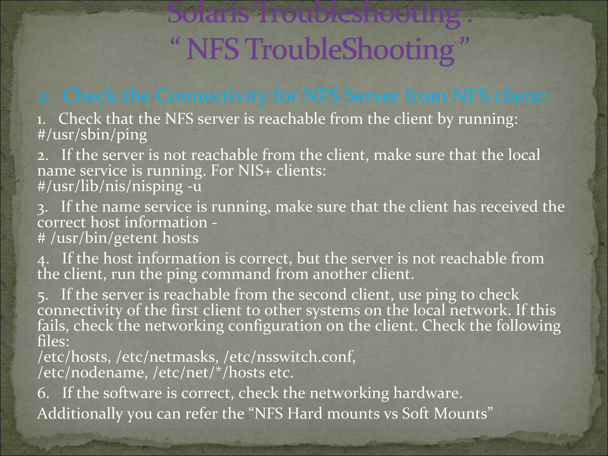 2. Check the Connectivity for NFS Server from NFS client:
1. Check that the NFS server is reachable from the client by running:
#/usr/sbin/ping
2. If the server is not reachable from the client, make sure that the local
name service is running. For NIS+ clients:
#/usr/lib/nis/nisping -u
3. If the name service is running, make sure that the client has received the
correct host information -
# /usr/bin/getent hosts
4. If the host information is correct, but the server is not reachable from
the client, run the ping command from another client.
5. If the server is reachable from the second client, use ping to check
connectivity of the first client to other systems on the local network. If this
fails, check the networking configuration on the client. Check the following
files:
/etc/hosts, /etc/netmasks, /etc/nsswitch.conf,
/etc/nodename, /etc/net/*/hosts etc.
6. If the software is correct, check the networking hardware.
Additionally you can refer the “NFS Hard mounts vs Soft Mounts”
 
