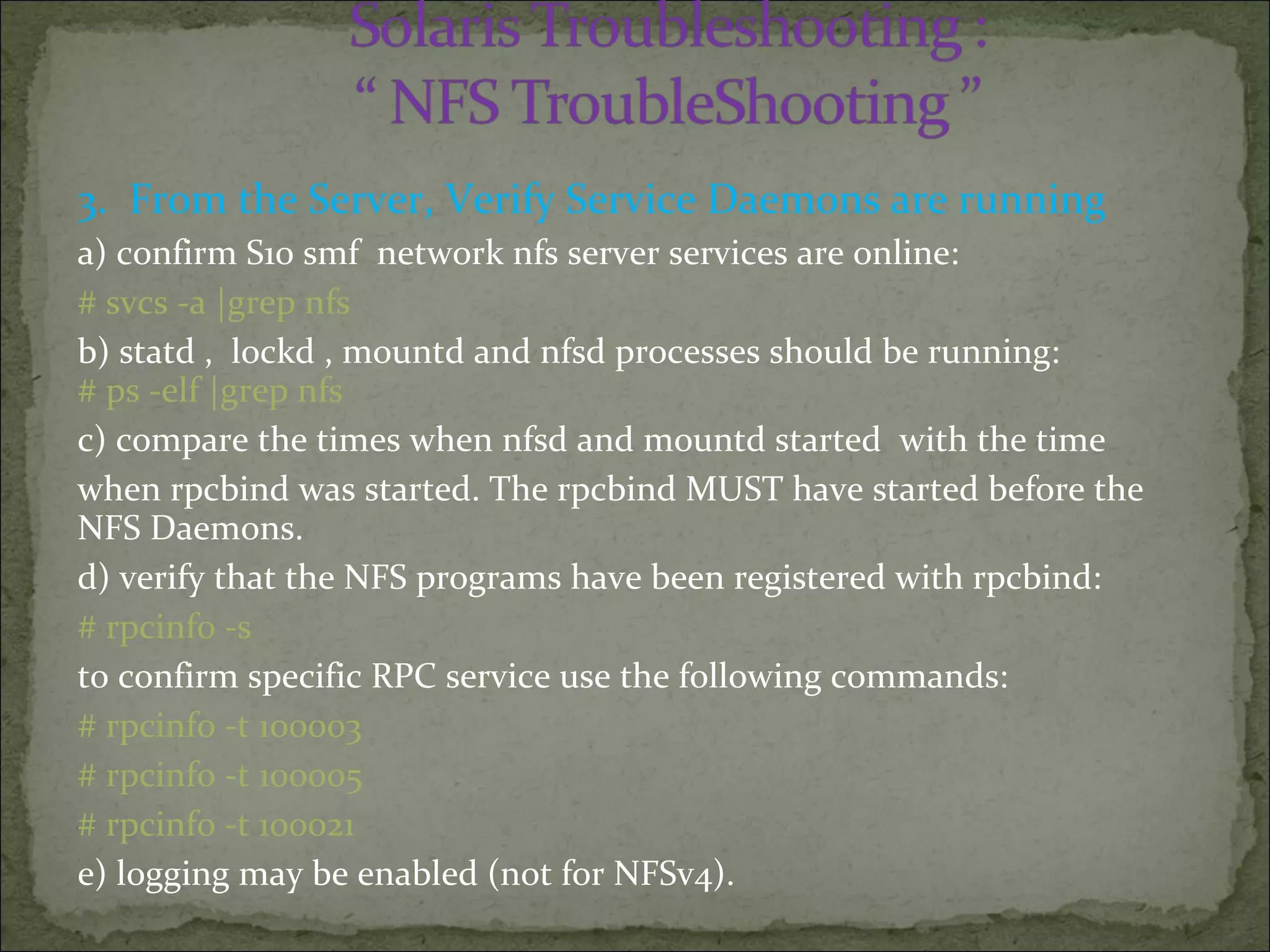 3. From the Server, Verify Service Daemons are running
a) confirm S10 smf network nfs server services are online:
# svcs -a |grep nfs
b) statd , lockd , mountd and nfsd processes should be running:
# ps -elf |grep nfs
c) compare the times when nfsd and mountd started with the time
when rpcbind was started. The rpcbind MUST have started before the
NFS Daemons.
d) verify that the NFS programs have been registered with rpcbind:
# rpcinfo -s
to confirm specific RPC service use the following commands:
# rpcinfo -t 100003
# rpcinfo -t 100005
# rpcinfo -t 100021
e) logging may be enabled (not for NFSv4).
 