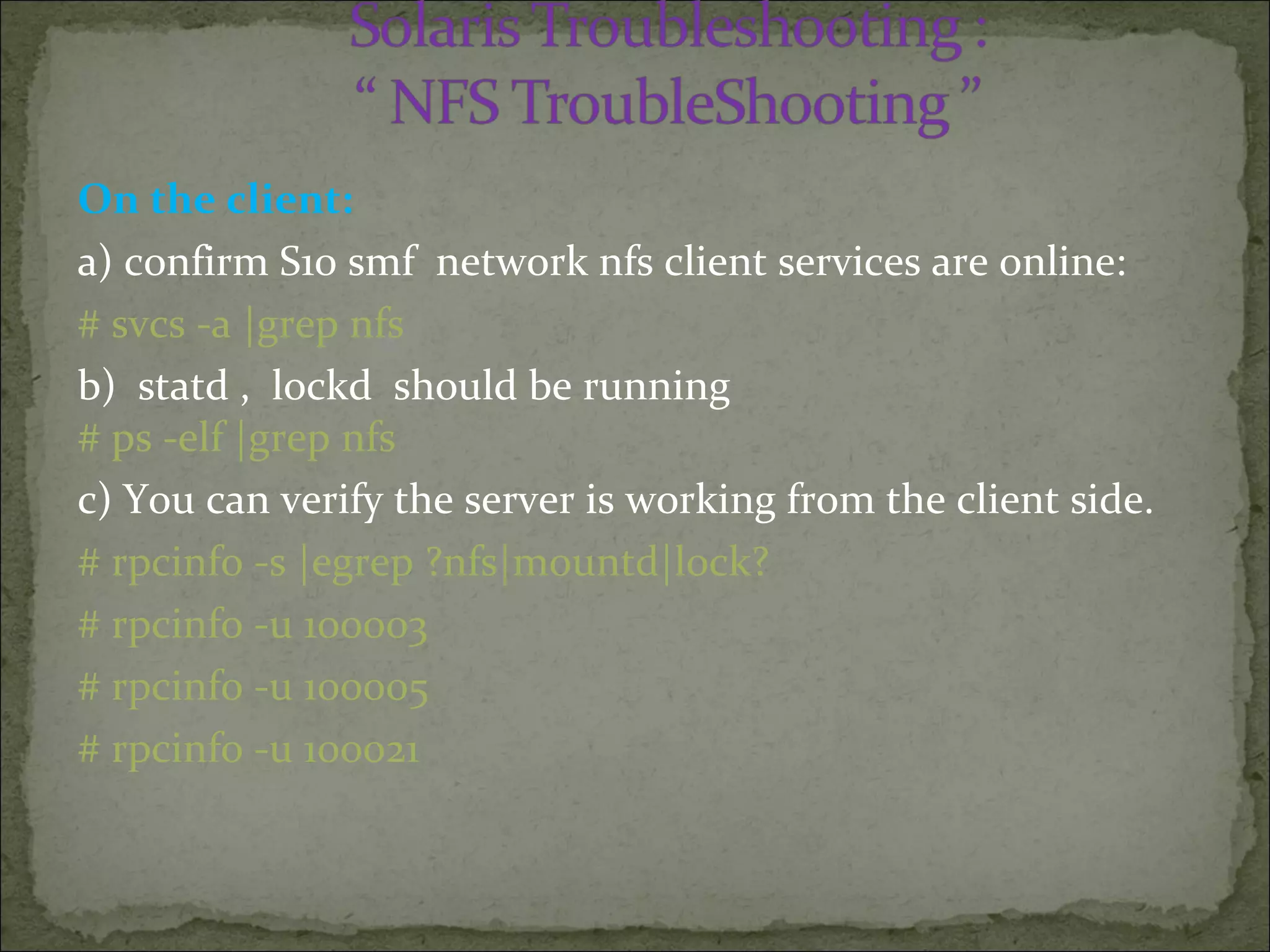 On the client:
a) confirm S10 smf network nfs client services are online:
# svcs -a |grep nfs
b) statd , lockd should be running
# ps -elf |grep nfs
c) You can verify the server is working from the client side.
# rpcinfo -s |egrep ?nfs|mountd|lock?
# rpcinfo -u 100003
# rpcinfo -u 100005
# rpcinfo -u 100021
 