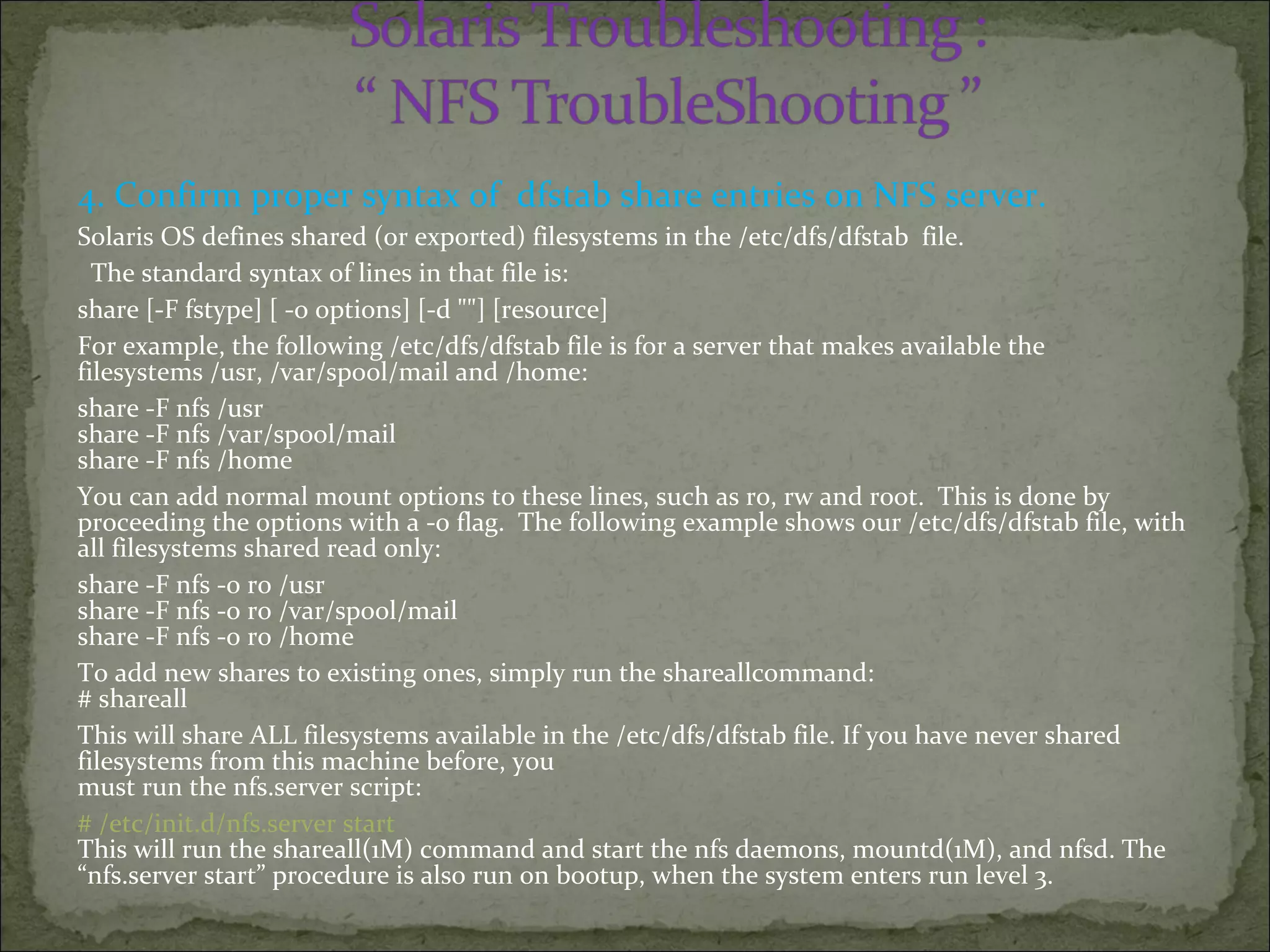 4. Confirm proper syntax of dfstab share entries on NFS server.
Solaris OS defines shared (or exported) filesystems in the /etc/dfs/dfstab file.
The standard syntax of lines in that file is:
share [-F fstype] [ -o options] [-d ""] [resource]
For example, the following /etc/dfs/dfstab file is for a server that makes available the
filesystems /usr, /var/spool/mail and /home:
share -F nfs /usr
share -F nfs /var/spool/mail
share -F nfs /home
You can add normal mount options to these lines, such as ro, rw and root. This is done by
proceeding the options with a -o flag. The following example shows our /etc/dfs/dfstab file, with
all filesystems shared read only:
share -F nfs -o ro /usr
share -F nfs -o ro /var/spool/mail
share -F nfs -o ro /home
To add new shares to existing ones, simply run the shareallcommand:
# shareall
This will share ALL filesystems available in the /etc/dfs/dfstab file. If you have never shared
filesystems from this machine before, you
must run the nfs.server script:
# /etc/init.d/nfs.server start
This will run the shareall(1M) command and start the nfs daemons, mountd(1M), and nfsd. The
“nfs.server start” procedure is also run on bootup, when the system enters run level 3.
 