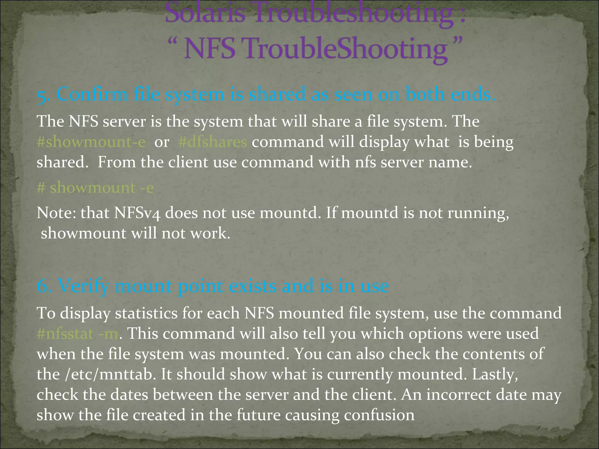 5. Confirm file system is shared as seen on both ends.
The NFS server is the system that will share a file system. The
#showmount-e or #dfshares command will display what is being
shared. From the client use command with nfs server name.
# showmount -e
Note: that NFSv4 does not use mountd. If mountd is not running,
showmount will not work.
6. Verify mount point exists and is in use
To display statistics for each NFS mounted file system, use the command
#nfsstat -m. This command will also tell you which options were used
when the file system was mounted. You can also check the contents of
the /etc/mnttab. It should show what is currently mounted. Lastly,
check the dates between the server and the client. An incorrect date may
show the file created in the future causing confusion
 