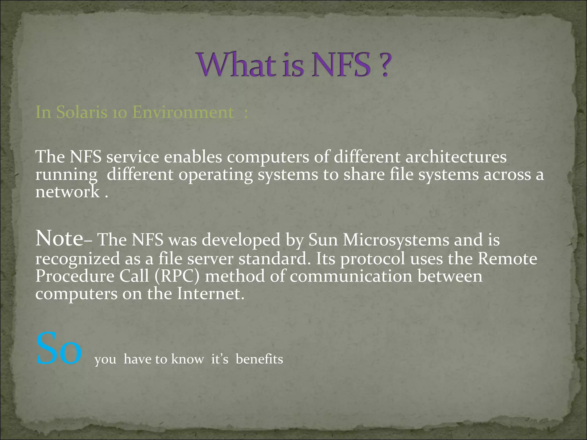 In Solaris 10 Environment :
The NFS service enables computers of different architectures
running different operating systems to share file systems across a
network .
Note– The NFS was developed by Sun Microsystems and is
recognized as a file server standard. Its protocol uses the Remote
Procedure Call (RPC) method of communication between
computers on the Internet.
So you have to know it’s benefits
 