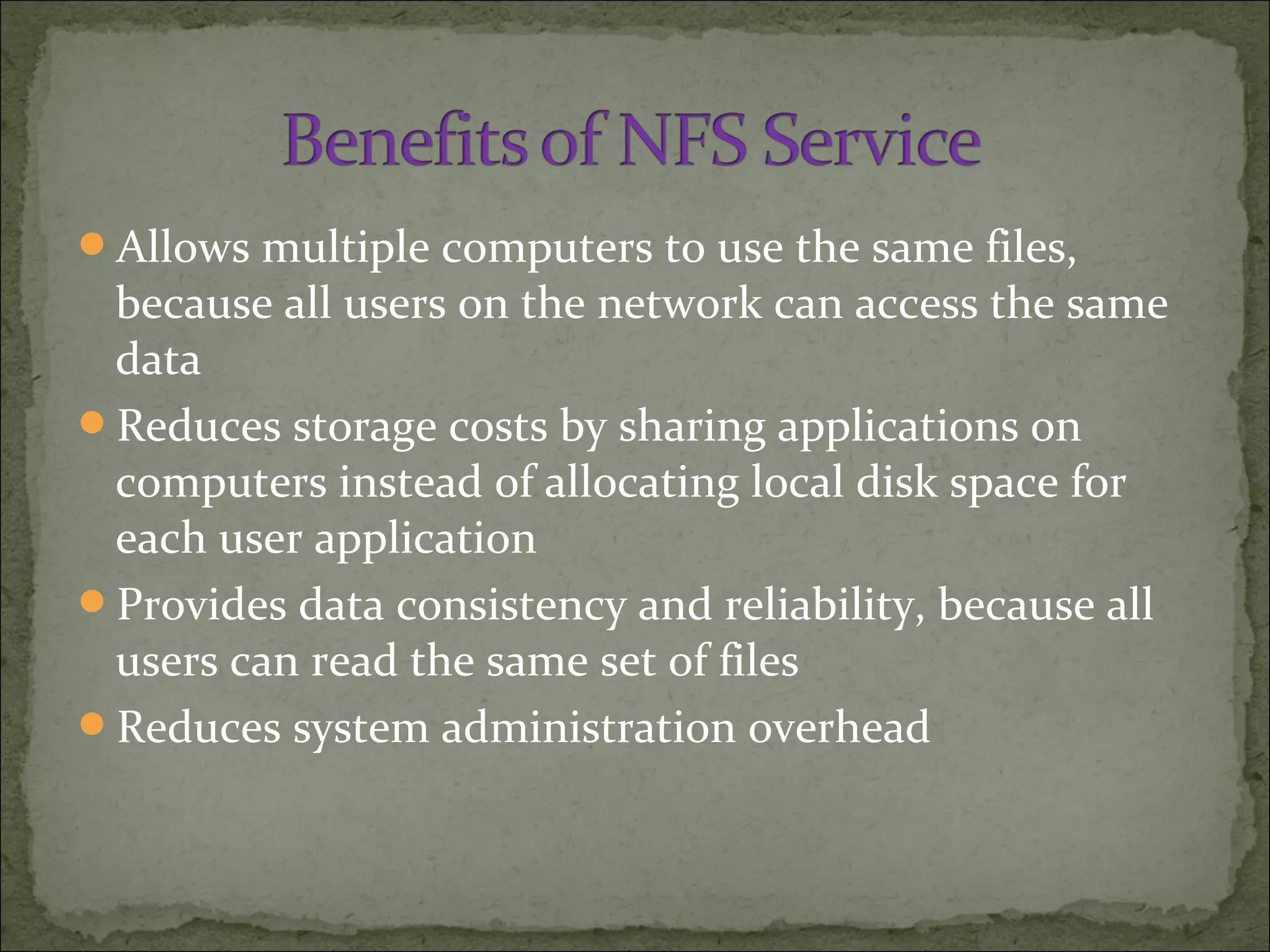 Allows multiple computers to use the same files,
because all users on the network can access the same
data
Reduces storage costs by sharing applications on
computers instead of allocating local disk space for
each user application
Provides data consistency and reliability, because all
users can read the same set of files
Reduces system administration overhead
 
