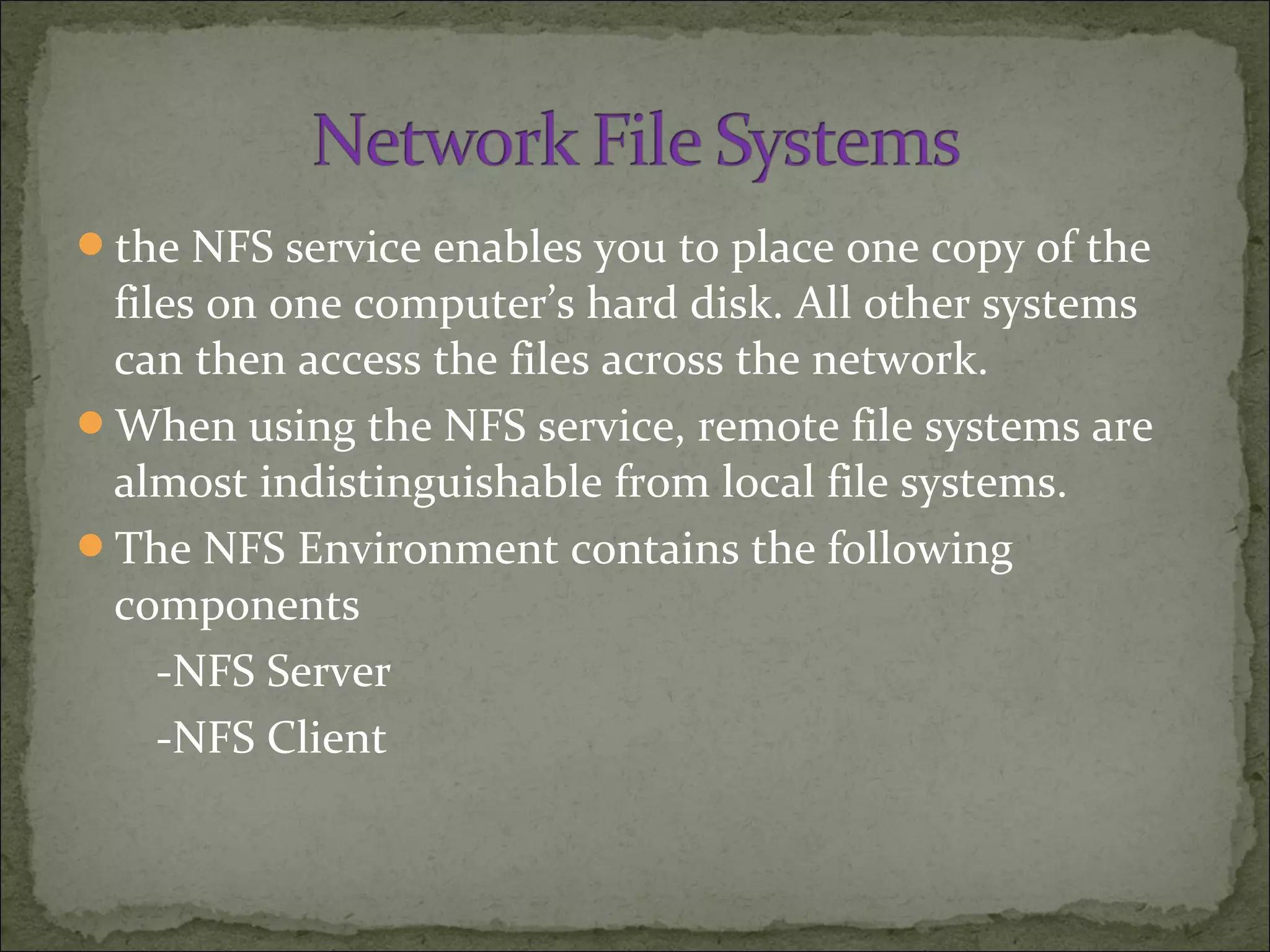 the NFS service enables you to place one copy of the
files on one computer’s hard disk. All other systems
can then access the files across the network.
When using the NFS service, remote file systems are
almost indistinguishable from local file systems.
The NFS Environment contains the following
components
-NFS Server
-NFS Client
 