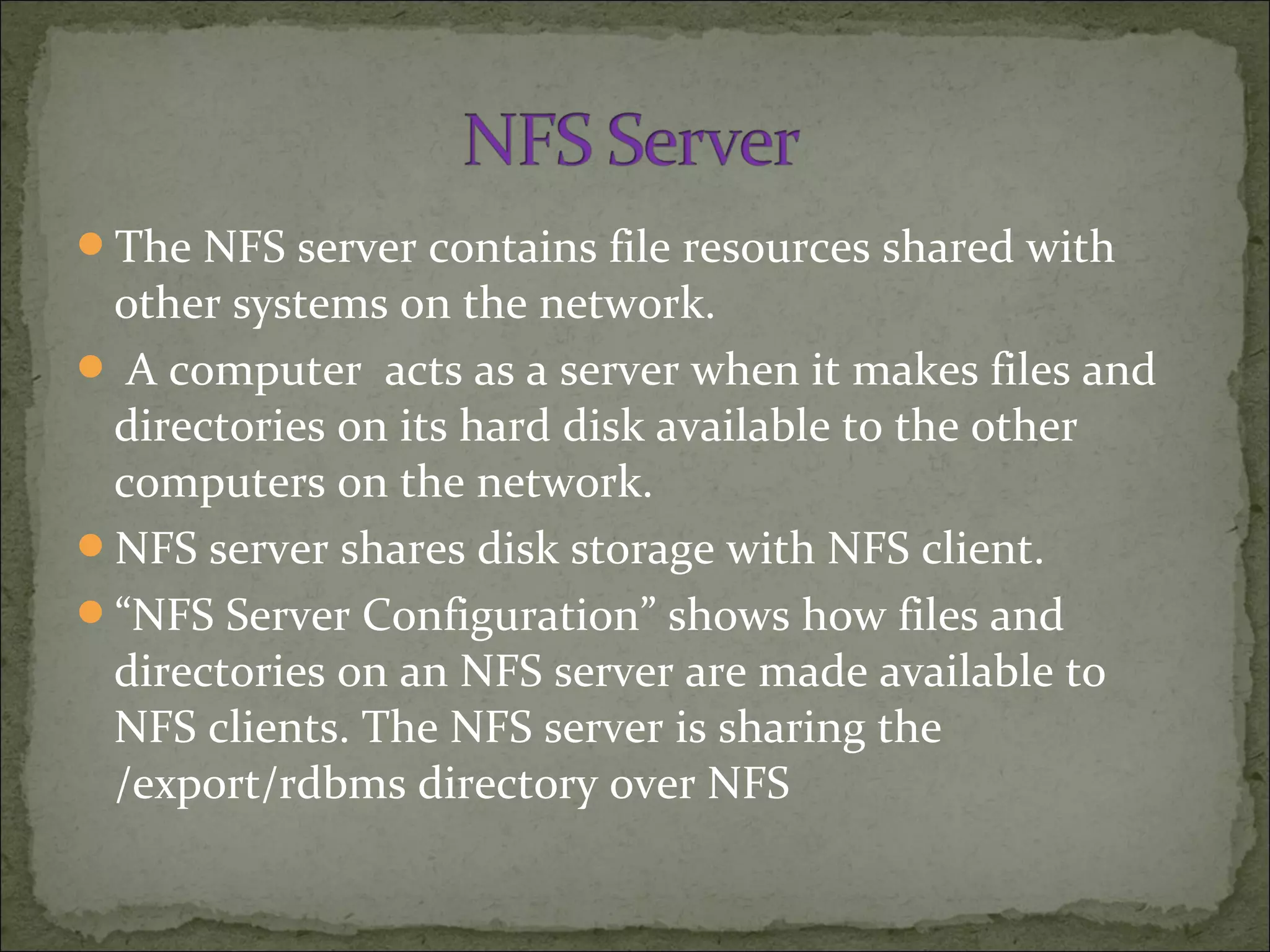 The NFS server contains file resources shared with
other systems on the network.
 A computer acts as a server when it makes files and
directories on its hard disk available to the other
computers on the network.
NFS server shares disk storage with NFS client.
“NFS Server Configuration” shows how files and
directories on an NFS server are made available to
NFS clients. The NFS server is sharing the
/export/rdbms directory over NFS
 