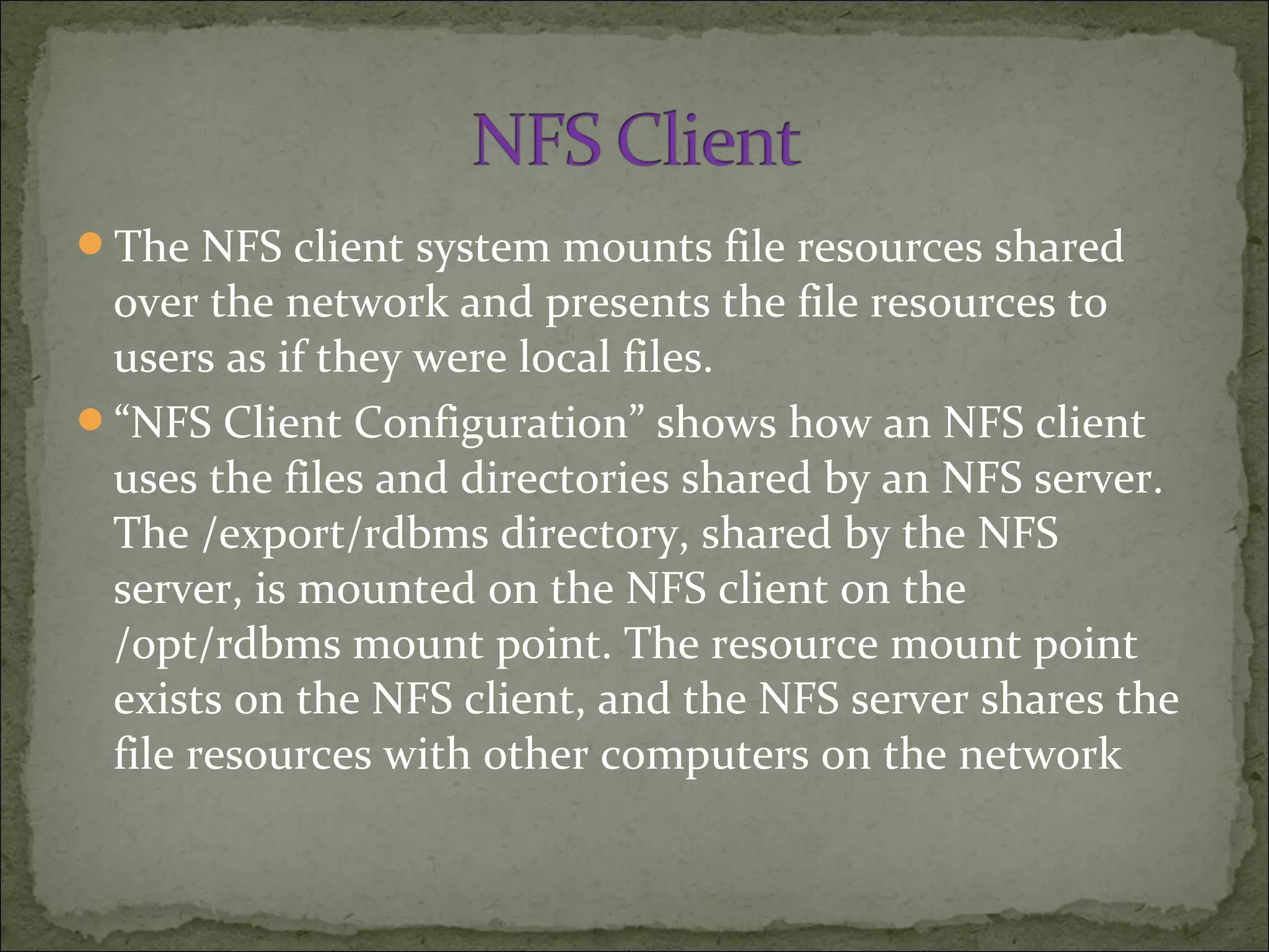 The NFS client system mounts file resources shared
over the network and presents the file resources to
users as if they were local files.
“NFS Client Configuration” shows how an NFS client
uses the files and directories shared by an NFS server.
The /export/rdbms directory, shared by the NFS
server, is mounted on the NFS client on the
/opt/rdbms mount point. The resource mount point
exists on the NFS client, and the NFS server shares the
file resources with other computers on the network
 