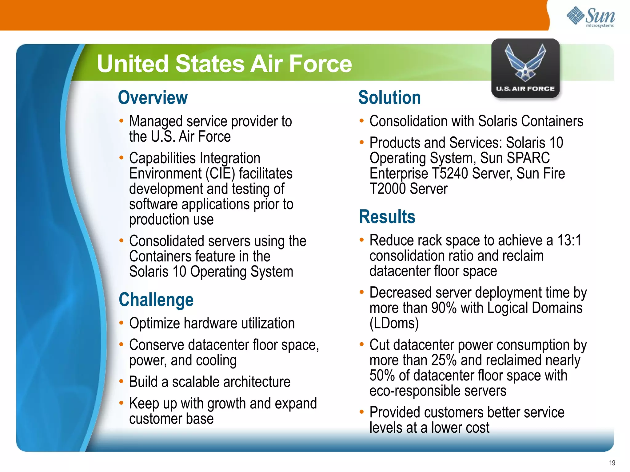 United States Air Force
 Overview                             Solution
  • Managed service provider to       • Consolidation with Solaris Containers
    the U.S. Air Force                • Products and Services: Solaris 10
  • Capabilities Integration            Operating System, Sun SPARC
    Environment (CIE) facilitates       Enterprise T5240 Server, Sun Fire
    development and testing of          T2000 Server
    software applications prior to
    production use                    Results
  • Consolidated servers using the    • Reduce rack space to achieve a 13:1
    Containers feature in the           consolidation ratio and reclaim
    Solaris 10 Operating System         datacenter floor space
                                      • Decreased server deployment time by
  Challenge                             more than 90% with Logical Domains
 • Optimize hardware utilization        (LDoms)
 • Conserve datacenter floor space,   • Cut datacenter power consumption by
   power, and cooling                   more than 25% and reclaimed nearly
 • Build a scalable architecture        50% of datacenter floor space with
                                        eco-responsible servers
 • Keep up with growth and expand
   customer base                      • Provided customers better service
                                        levels at a lower cost

                                                                                19
 