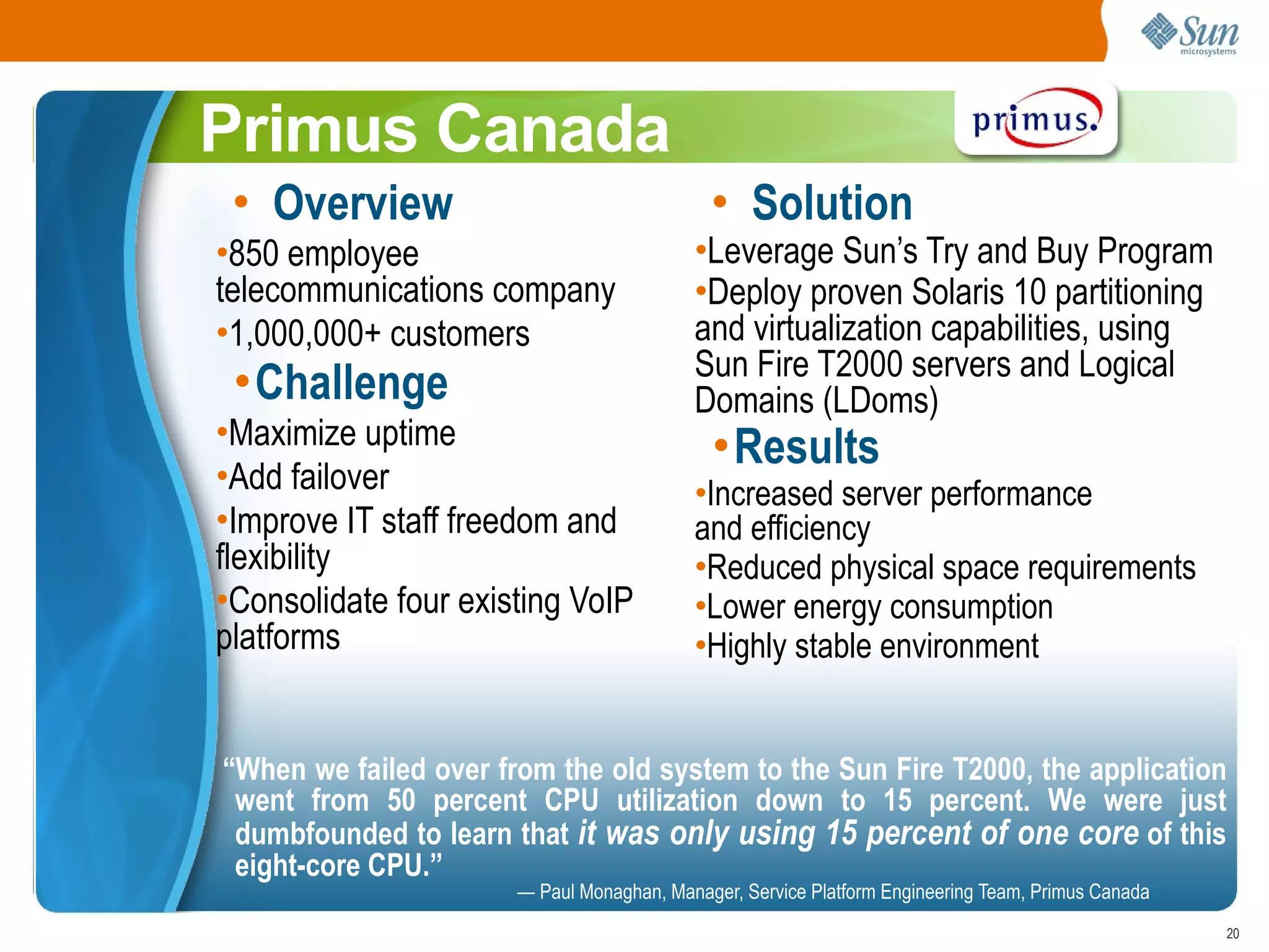 Primus Canada
 • Overview                                  • Solution
•850 employee                              •Leverage Sun’s Try and Buy Program
telecommunications company                 •Deploy proven Solaris 10 partitioning
•1,000,000+ customers                      and virtualization capabilities, using
                                           Sun Fire T2000 servers and Logical
 •Challenge                                Domains (LDoms)
•Maximize uptime                             •Results
•Add failover                              •Increased server performance
•Improve IT staff freedom and              and efficiency
flexibility                                •Reduced physical space requirements
•Consolidate four existing VoIP            •Lower energy consumption
platforms                                  •Highly stable environment


“When we failed over from the old system to the Sun Fire T2000, the application
 went from 50 percent CPU utilization down to 15 percent. We were just
 dumbfounded to learn that it was only using 15 percent of one core of this
 eight-core CPU.”
                       — Paul Monaghan, Manager, Service Platform Engineering Team, Primus Canada
                                                                                                    20
 