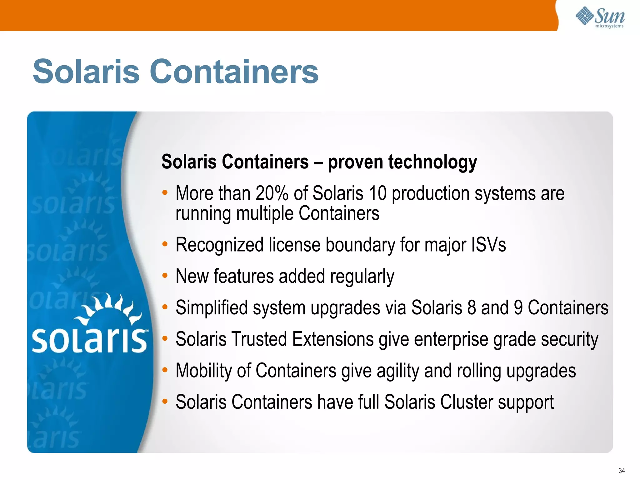 Solaris Containers

        Solaris Containers – proven technology
        • More than 20% of Solaris 10 production systems are
          running multiple Containers
        • Recognized license boundary for major ISVs
        • New features added regularly
        • Simplified system upgrades via Solaris 8 and 9 Containers
        • Solaris Trusted Extensions give enterprise grade security
        • Mobility of Containers give agility and rolling upgrades
        • Solaris Containers have full Solaris Cluster support


                                                                      34
 