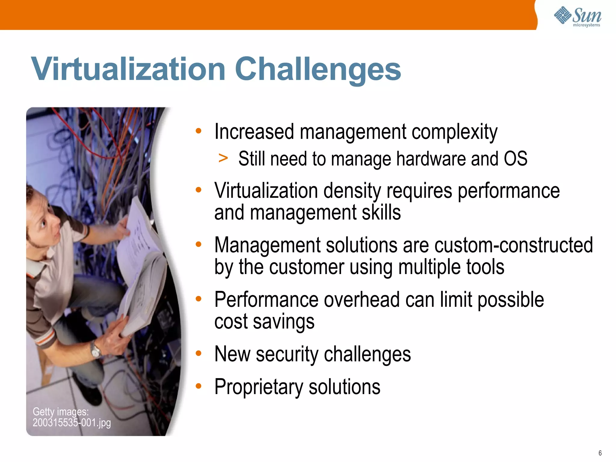Virtualization Challenges
                    • Increased management complexity
                      > Still need to manage hardware and OS
                    • Virtualization density requires performance
                      and management skills
                    • Management solutions are custom-constructed
                      by the customer using multiple tools
                    • Performance overhead can limit possible
                      cost savings
                    • New security challenges
                    • Proprietary solutions
Getty images:
200315535-001.jpg

                                                                    6
 