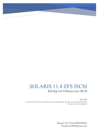 SOLARIS 11.4 ZFS ISCSI
Kết hợp với VMware esxi iSCSI
Nguyen Van Thang 0904289466
Thangvnit1983@gmail.com
Tóm tắt
Lưu trữ nhanh là 1 nhu cầu tất yếu của các hệ thống hiện nay. Nến chia sẻ một số thông tin
hữu ích về lư trữ sử dụng zfs
 