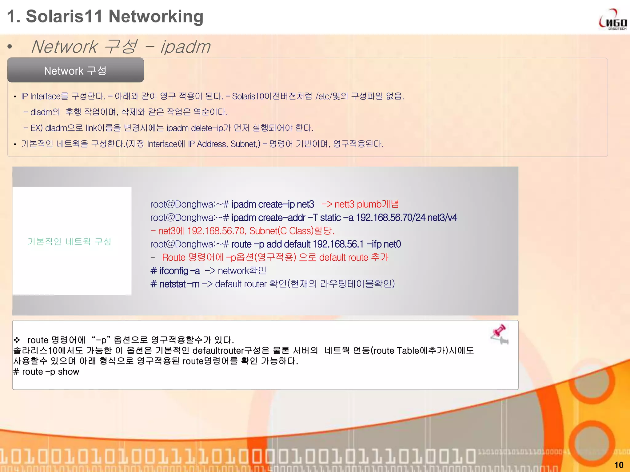 1. Solaris11 Networking
• Network 구성 - ipadm
Network 구성
• IP Interface를 구성한다. – 아래와 같이 영구 적용이 된다. – Solaris10이전버젼처럼 /etc/및의 구성파일 없음.
- dladm의 후행 작업이며, 삭제와 같은 작업은 역순이다.
- EX) dladm으로 link이름을 변경시에는 ipadm delete-ip가 먼저 실행되어야 한다.
• 기본적인 네트웍을 구성한다.(지정 Interface에 IP Address, Subnet,) – 명령어 기반이며, 영구적용된다.
10
root@Donghwa:~# ipadm create-ip net3 -> nett3 plumb개념
root@Donghwa:~# ipadm create-addr -T static -a 192.168.56.70/24 net3/v4
- net3에 192.168.56.70, Subnet(C Class)할당.
root@Donghwa:~# route-p add default 192.168.56.1 -ifp net0
- Route 명령어에 –p옵션(영구적용) 으로 default route 추가
# ifconfig –a -> network확인
# netstat –rn -> default router 확인(현재의 라우팅테이블확인)
기본적인 네트웍 구성
 route 명령어에 “-p” 옵션으로 영구적용할수가 있다.
솔라리스10에서도 가능한 이 옵션은 기본적인 defaultrouter구성은 물론 서버의 네트웍 연동(route Table에추가)시에도
사용할수 있으며 아래 형식으로 영구적용된 route명령어를 확인 가능하다.
# route –p show
 