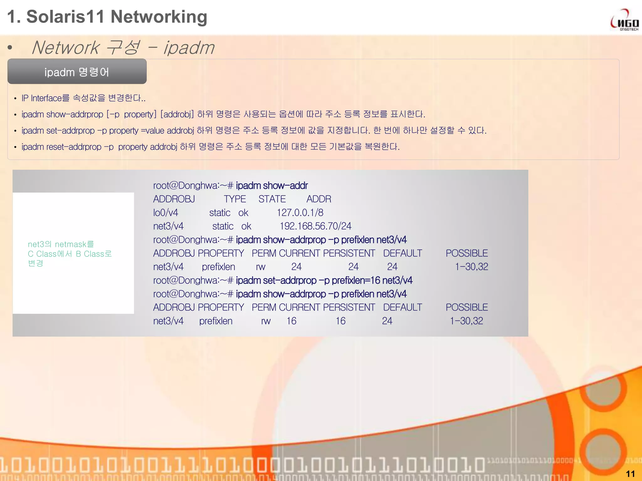 1. Solaris11 Networking
• Network 구성 - ipadm
ipadm 명령어
• IP Interface를 속성값을 변경한다..
• ipadm show-addrprop [-p property] [addrobj] 하위 명령은 사용되는 옵션에 따라 주소 등록 정보를 표시한다.
• ipadm set-addrprop -p property =value addrobj 하위 명령은 주소 등록 정보에 값을 지정합니다. 한 번에 하나만 설정할 수 있다.
• ipadm reset-addrprop -p property addrobj 하위 명령은 주소 등록 정보에 대한 모든 기본값을 복원한다.
11
root@Donghwa:~# ipadm show-addr
ADDROBJ TYPE STATE ADDR
lo0/v4 static ok 127.0.0.1/8
net3/v4 static ok 192.168.56.70/24
root@Donghwa:~# ipadm show-addrprop -p prefixlen net3/v4
ADDROBJ PROPERTY PERM CURRENT PERSISTENT DEFAULT POSSIBLE
net3/v4 prefixlen rw 24 24 24 1-30,32
root@Donghwa:~# ipadm set-addrprop -p prefixlen=16 net3/v4
root@Donghwa:~# ipadm show-addrprop -p prefixlen net3/v4
ADDROBJ PROPERTY PERM CURRENT PERSISTENT DEFAULT POSSIBLE
net3/v4 prefixlen rw 16 16 24 1-30,32
net3의 netmask를
C Class에서 B Class로
변경
 