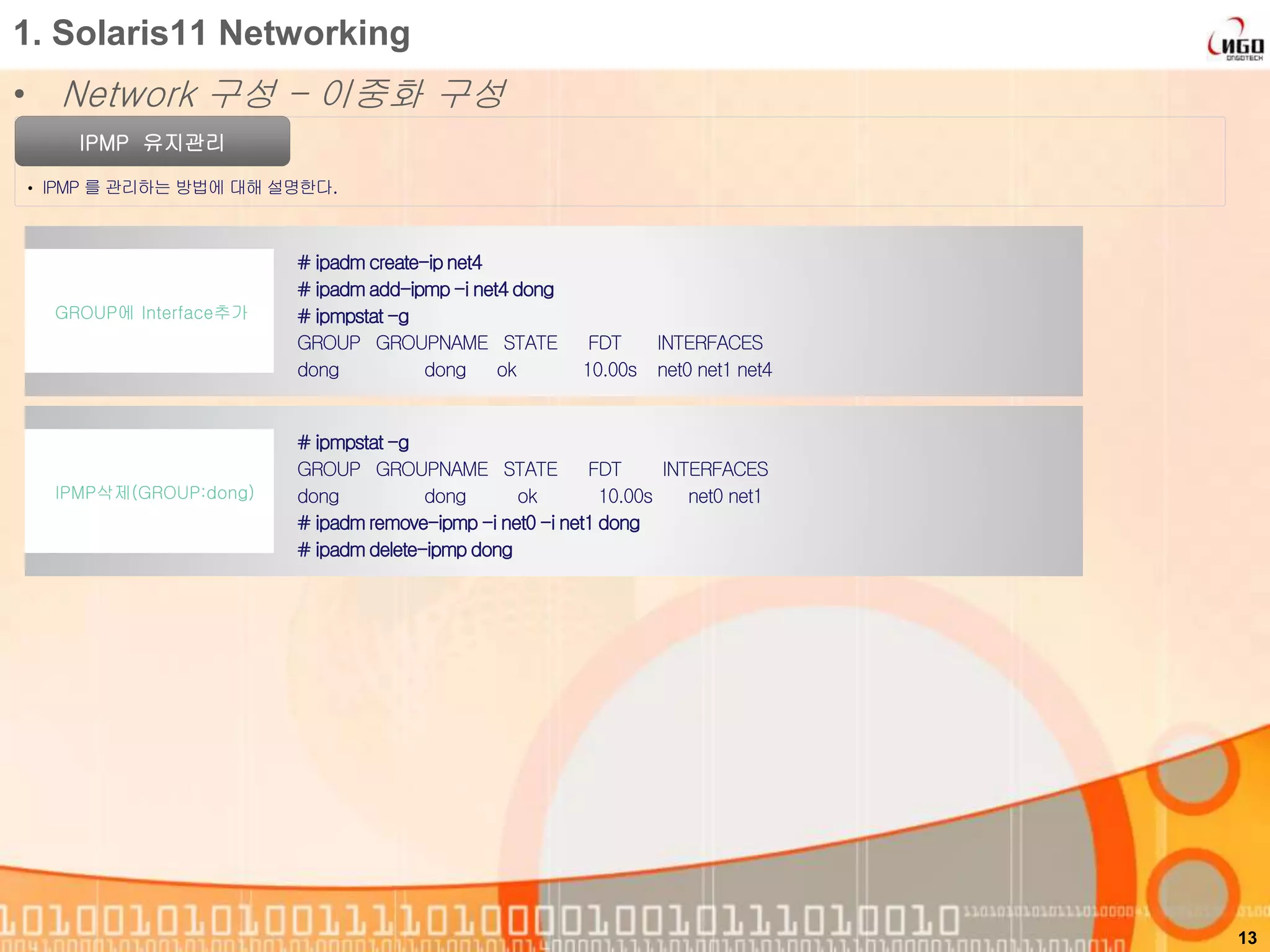 1. Solaris11 Networking
• Network 구성 – 이중화 구성
IPMP 유지관리
• IPMP 를 관리하는 방법에 대해 설명한다.
13
# ipmpstat -g
GROUP GROUPNAME STATE FDT INTERFACES
dong dong ok 10.00s net0 net1
# ipadmremove-ipmp -i net0 -i net1 dong
# ipadmdelete-ipmp dong
IPMP삭제(GROUP:dong)
# ipadmcreate-ipnet4
# ipadmadd-ipmp-i net4 dong
# ipmpstat -g
GROUP GROUPNAME STATE FDT INTERFACES
dong dong ok 10.00s net0 net1 net4
GROUP에 Interface추가
 