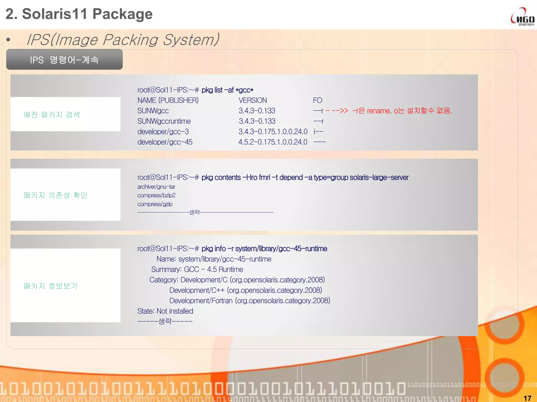 • IPS(Image Packing System)
17
2. Solaris11 Package
IPS 명령어-계속
root@Sol11-IPS:~# pkg list-af *gcc*
NAME (PUBLISHER) VERSION FO
SUNWgcc 3.4.3-0.133 --r - -->> -r은 rename, o는 설치할수 없음.
SUNWgccruntime 3.4.3-0.133 --r
developer/gcc-3 3.4.3-0.175.1.0.0.24.0 i--
developer/gcc-45 4.5.2-0.175.1.0.0.24.0 ---
예전 패키지 검색
root@Sol11-IPS:~# pkg contents-Hro fmri-t depend-a type=group solaris-large-server
archiver/gnu-tar
compress/bzip2
compress/gzip
----------------생략-----------------------
패키지 의존성 확인
root@Sol11-IPS:~# pkg info -r system/library/gcc-45-runtime
Name: system/library/gcc-45-runtime
Summary: GCC - 4.5 Runtime
Category: Development/C (org.opensolaris.category.2008)
Development/C++ (org.opensolaris.category.2008)
Development/Fortran (org.opensolaris.category.2008)
State: Not installed
-----생략-----
패키지 정보보기
 