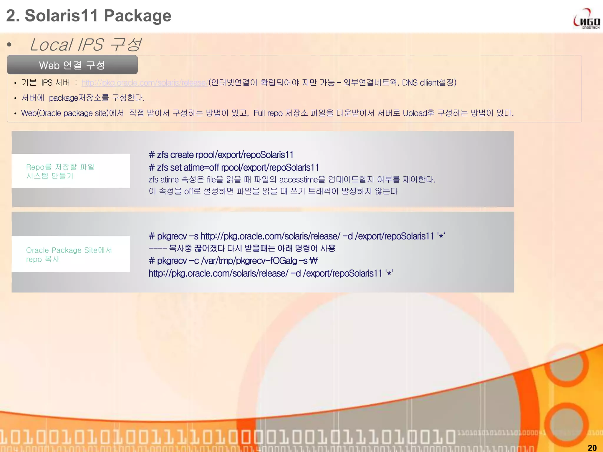 • Local IPS 구성
20
2. Solaris11 Package
Web 연결 구성
• 기본 IPS 서버 : http://pkg.oracle.com/solaris/release/(인터넷연결이 확립되어야 지만 가능 – 외부연결네트웍, DNS cllient설정)
• 서버에 package저장소를 구성한다.
• Web(Oracle package site)에서 직접 받아서 구성하는 방법이 있고, Full repo 저장소 파일을 다운받아서 서버로 Upload후 구성하는 방법이 있다.
# pkgrecv -s http://pkg.oracle.com/solaris/release/ -d /export/repoSolaris11 '*‘
----복사중 끊어졌다 다시 받을때는 아래 명령어 사용
# pkgrecv -c /var/tmp/pkgrecv-fOGaIg –s 
http://pkg.oracle.com/solaris/release/ -d /export/repoSolaris11 '*'
Oracle Package Site에서
repo 복사
# zfs create rpool/export/repoSolaris11
# zfs set atime=off rpool/export/repoSolaris11
zfs atime 속성은 file을 읽을 때 파일의 accesstime을 업데이트할지 여부를 제어한다.
이 속성을 off로 설정하면 파일을 읽을 때 쓰기 트래픽이 발생하지 않는다
Repo를 저장할 파일
시스템 만들기
 