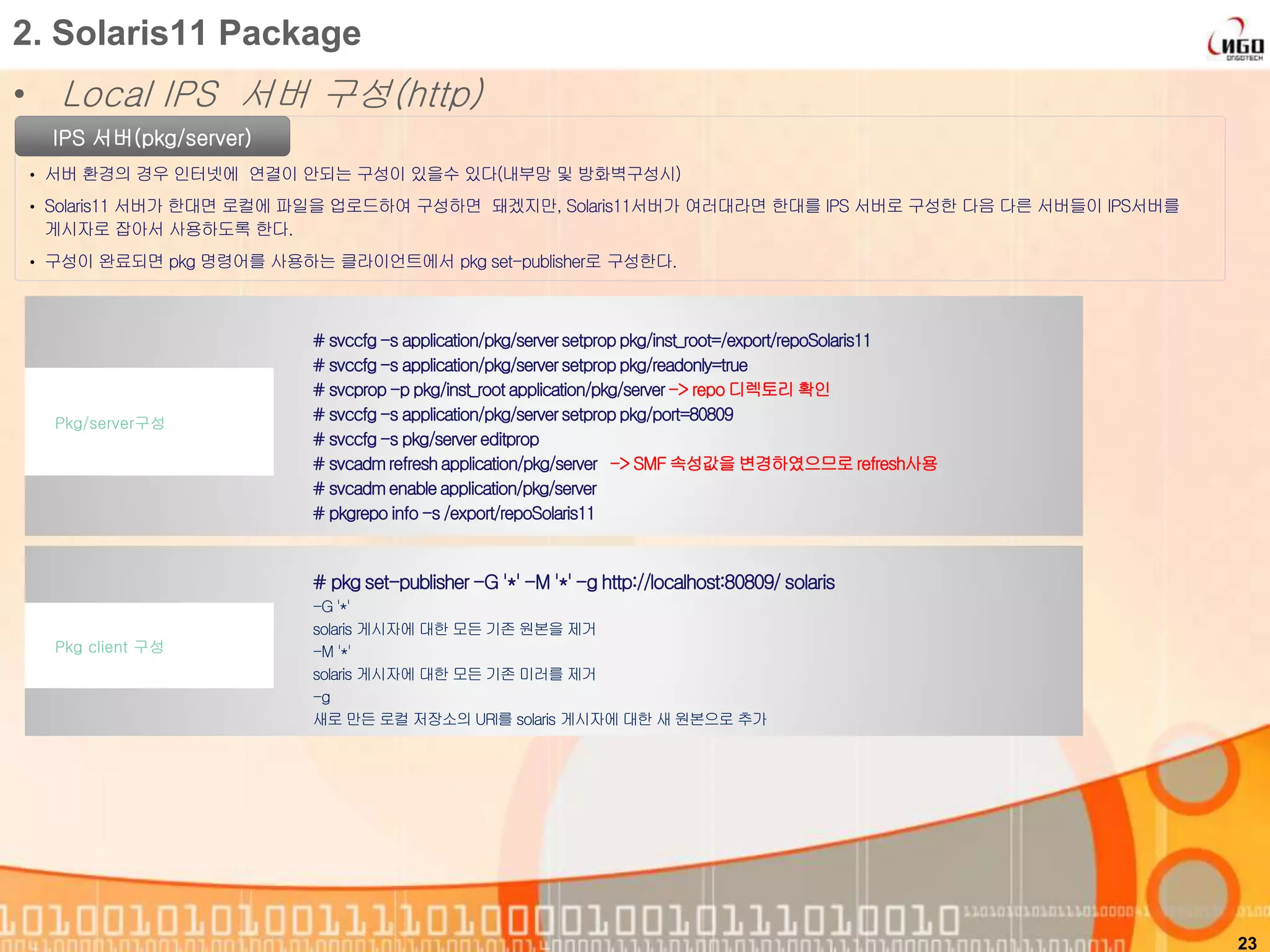 • Local IPS 서버 구성(http)
23
2. Solaris11 Package
IPS 서버(pkg/server)
• 서버 환경의 경우 인터넷에 연결이 안되는 구성이 있을수 있다(내부망 및 방화벽구성시)
• Solaris11 서버가 한대면 로컬에 파일을 업로드하여 구성하면 돼겠지만, Solaris11서버가 여러대라면 한대를 IPS 서버로 구성한 다음 다른 서버들이 IPS서버를
게시자로 잡아서 사용하도록 한다.
• 구성이 완료되면 pkg 명령어를 사용하는 클라이언트에서 pkg set-publisher로 구성한다.
# svccfg-s application/pkg/serversetproppkg/inst_root=/export/repoSolaris11
# svccfg-s application/pkg/serversetproppkg/readonly=true
# svcprop -p pkg/inst_root application/pkg/server-> repo 디렉토리 확인
# svccfg-s application/pkg/serversetproppkg/port=80809
# svccfg-s pkg/servereditprop
# svcadmrefreshapplication/pkg/server -> SMF 속성값을 변경하였으므로refresh사용
# svcadmenableapplication/pkg/server
# pkgrepo info -s /export/repoSolaris11
Pkg/server구성
# pkg set-publisher -G '*' -M '*' -g http://localhost:80809/ solaris
-G '*'
solaris 게시자에 대한 모든 기존 원본을 제거
-M '*'
solaris 게시자에 대한 모든 기존 미러를 제거
-g
새로 만든 로컬 저장소의 URI를 solaris 게시자에 대한 새 원본으로 추가
Pkg client 구성
 