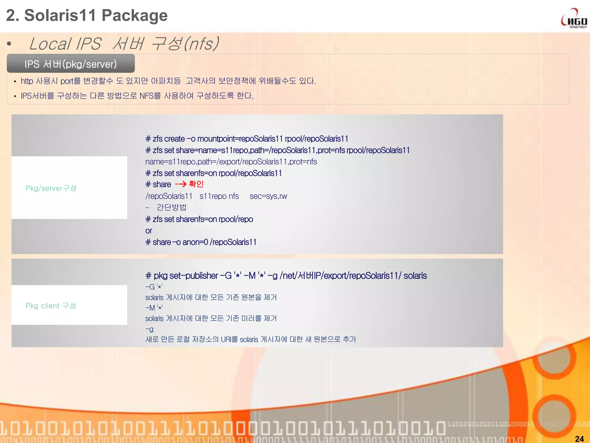 • Local IPS 서버 구성(nfs)
24
2. Solaris11 Package
IPS 서버(pkg/server)
• http 사용시 port를 변경할수 도 있지만 아파치등 고객사의 보안정책에 위배될수도 있다.
• IPS서버를 구성하는 다른 방법으로 NFS를 사용하여 구성하도록 한다.
# zfscreate-o mountpoint=repoSolaris11rpool/repoSolaris11
# zfsset share=name=s11repo,path=/repoSolaris11,prot=nfsrpool/repoSolaris11
name=s11repo,path=/export/repoSolaris11,prot=nfs
# zfsset sharenfs=on rpool/repoSolaris11
# share - 확인
/repoSolaris11 s11repo nfs sec=sys,rw
- 간단방법
# zfsset sharenfs=on rpool/repo
or
# share–o anon=0/repoSolaris11
Pkg/server구성
# pkg set-publisher -G '*' -M '*' -g /net/서버IP/export/repoSolaris11/ solaris
-G '*'
solaris 게시자에 대한 모든 기존 원본을 제거
-M '*'
solaris 게시자에 대한 모든 기존 미러를 제거
-g
새로 만든 로컬 저장소의 URI를 solaris 게시자에 대한 새 원본으로 추가
Pkg client 구성
 