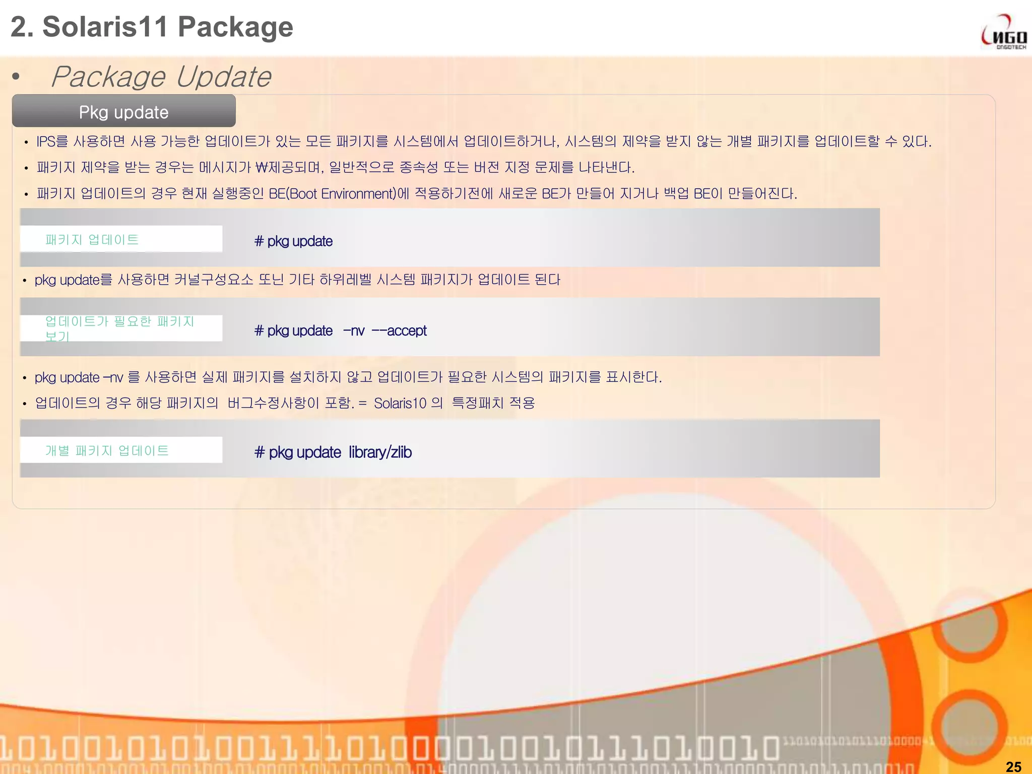 • Package Update
25
2. Solaris11 Package
Pkg update
• IPS를 사용하면 사용 가능한 업데이트가 있는 모든 패키지를 시스템에서 업데이트하거나, 시스템의 제약을 받지 않는 개별 패키지를 업데이트할 수 있다.
• 패키지 제약을 받는 경우는 메시지가 제공되며, 일반적으로 종속성 또는 버전 지정 문제를 나타낸다.
• 패키지 업데이트의 경우 현재 실행중인 BE(Boot Environment)에 적용하기전에 새로운 BE가 만들어 지거나 백업 BE이 만들어진다.
# pkg update패키지 업데이트
# pkg update library/zlib개별 패키지 업데이트
# pkg update -nv --accept
업데이트가 필요한 패키지
보기
• pkg update를 사용하면 커널구성요소 또닌 기타 하위레벨 시스템 패키지가 업데이트 된다
• pkg update –nv 를 사용하면 실제 패키지를 설치하지 않고 업데이트가 필요한 시스템의 패키지를 표시한다.
• 업데이트의 경우 해당 패키지의 버그수정사항이 포함. = Solaris10 의 특정패치 적용
 