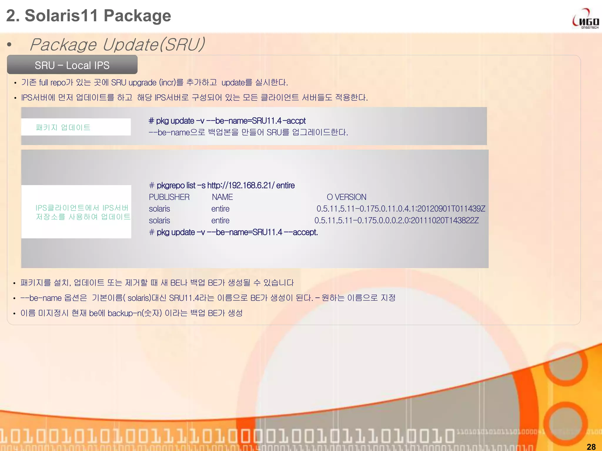 • Package Update(SRU)
28
2. Solaris11 Package
SRU – Local IPS
• 기존 full repo가 있는 곳에 SRU upgrade (incr)를 추가하고 update를 실시한다.
• IPS서버에 먼저 업데이트를 하고 해당 IPS서버로 구성되어 있는 모든 클라이언트 서버들도 적용한다.
# pkg update-v --be-name=SRU11.4–accpt
--be-name으로 백업본을 만들어 SRU를 업그레이드한다.
패키지 업데이트
# pkgrepolist-s http://192.168.6.21/entire
PUBLISHER NAME O VERSION
solaris entire 0.5.11,5.11-0.175.0.11.0.4.1:20120901T011439Z
solaris entire 0.5.11,5.11-0.175.0.0.0.2.0:20111020T143822Z
# pkg update-v --be-name=SRU11.4--accept.
IPS클라이언트에서 IPS서버
저장소를 사용하여 업데이트
• 패키지를 설치, 업데이트 또는 제거할 때 새 BE나 백업 BE가 생성될 수 있습니다
• --be-name 옵션은 기본이름( solaris)대신 SRU11.4라는 이름으로 BE가 생성이 된다. – 원하는 이름으로 지정
• 이름 미지정시 현재 be에 backup-n(숫자) 이라는 백업 BE가 생성
 