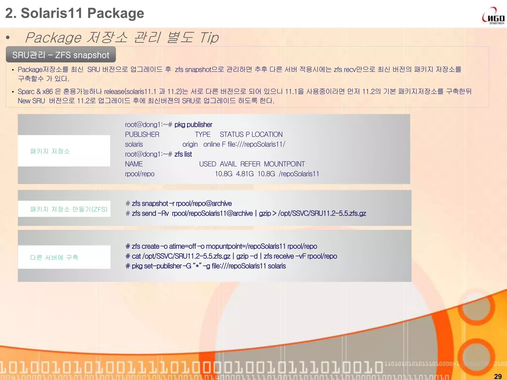 • Package 저장소 관리 별도 Tip
29
2. Solaris11 Package
SRU관리 – ZFS snapshot
• Package저장소를 최신 SRU 버전으로 업그레이드 후 zfs snapshot으로 관리하면 추후 다른 서버 적용시에는 zfs recv만으로 최신 버전의 패키지 저장소를
구축할수 가 있다.
• Sparc & x86 은 혼용가능하나 release(solaris11.1 과 11.2)는 서로 다른 버전으로 되어 있으니 11.1을 사용중이라면 먼저 11.2의 기본 패키지저장소를 구축한뒤
New SRU 버전으로 11.2로 업그레이드 후에 최신버젼의 SRU로 업그레이드 하도록 한다.
root@dong1:~# pkg publisher
PUBLISHER TYPE STATUS P LOCATION
solaris origin online F file:///repoSolaris11/
root@dong1:~# zfslist
NAME USED AVAIL REFER MOUNTPOINT
rpool/repo 10.8G 4.81G 10.8G /repoSolaris11
패키지 저장소
# zfssnapshot –r rpool/repo@archive
# zfssend -Rv rpool/repoSolaris11@archive | gzip> /opt/SSVC/SRU11.2-5.5.zfs.gz
패키지 저장소 만들기(ZFS)
# zfscreate–o atime=off –o mopuntpoint=/repoSolaris11rpool/repo
# cat /opt/SSVC/SRU11.2-5.5.zfs.gz| gzip -d | zfs receive-vF rpool/repo
# pkg set-publisher–G “*”–g file:///repoSolaris11solaris
다른 서버에 구축
 