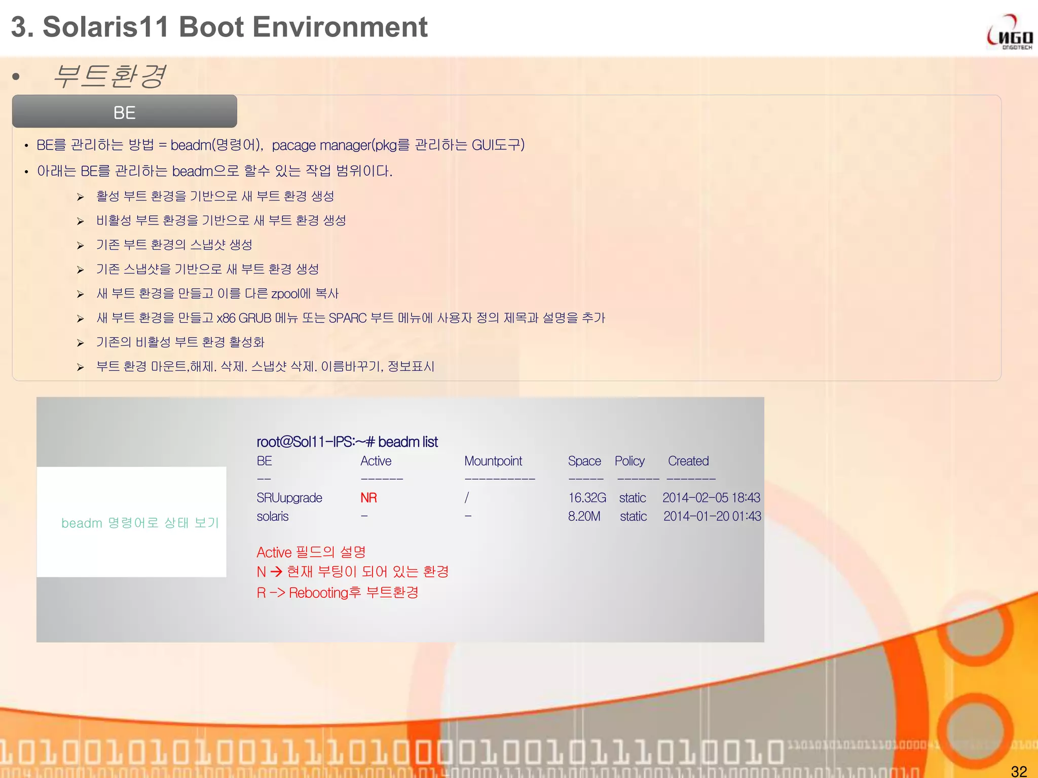 • 부트환경
32
3. Solaris11 Boot Environment
BE
• BE를 관리하는 방법 = beadm(명령어), pacage manager(pkg를 관리하는 GUI도구)
• 아래는 BE를 관리하는 beadm으로 할수 있는 작업 범위이다.
 활성 부트 환경을 기반으로 새 부트 환경 생성
 비활성 부트 환경을 기반으로 새 부트 환경 생성
 기존 부트 환경의 스냅샷 생성
 기존 스냅샷을 기반으로 새 부트 환경 생성
 새 부트 환경을 만들고 이를 다른 zpool에 복사
 새 부트 환경을 만들고 x86 GRUB 메뉴 또는 SPARC 부트 메뉴에 사용자 정의 제목과 설명을 추가
 기존의 비활성 부트 환경 활성화
 부트 환경 마운트,해제. 삭제. 스냅샷 삭제. 이름바꾸기, 정보표시
root@Sol11-IPS:~#beadmlist
BE Active Mountpoint Space Policy Created
-- ------ ---------- ----- ------ -------
SRUupgrade NR / 16.32G static 2014-02-05 18:43
solaris - - 8.20M static 2014-01-20 01:43
Active 필드의 설명
N  현재 부팅이 되어 있는 환경
R -> Rebooting후 부트환경
beadm 명령어로 상태 보기
 