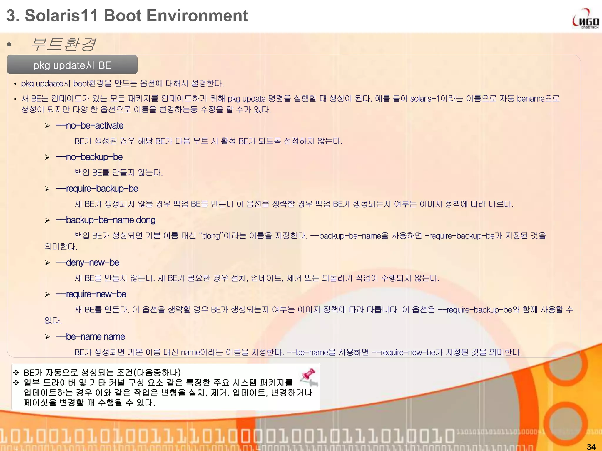 • 부트환경
34
3. Solaris11 Boot Environment
pkg update시 BE
• pkg updaate시 boot환경을 만드는 옵션에 대해서 설명한다.
• 새 BE는 업데이트가 있는 모든 패키지를 업데이트하기 위해 pkg update 명령을 실행할 때 생성이 된다. 예를 들어 solaris-1이라는 이름으로 자동 bename으로
생성이 되지만 다양 한 옵션으로 이름을 변경하는등 수정을 할 수가 있다.
 --no-be-activate
BE가 생성된 경우 해당 BE가 다음 부트 시 활성 BE가 되도록 설정하지 않는다.
 --no-backup-be
백업 BE를 만들지 않는다.
 --require-backup-be
새 BE가 생성되지 않을 경우 백업 BE를 만든다 이 옵션을 생략할 경우 백업 BE가 생성되는지 여부는 이미지 정책에 따라 다르다.
 --backup-be-name dong
백업 BE가 생성되면 기본 이름 대신 “dong”이라는 이름을 지정한다. --backup-be-name을 사용하면 -require-backup-be가 지정된 것을
의미한다.
 --deny-new-be
새 BE를 만들지 않는다. 새 BE가 필요한 경우 설치, 업데이트, 제거 또는 되돌리기 작업이 수행되지 않는다.
 --require-new-be
새 BE를 만든다. 이 옵션을 생략할 경우 BE가 생성되는지 여부는 이미지 정책에 따라 다릅니다 이 옵션은 --require-backup-be와 함께 사용할 수
없다.
 --be-name name
BE가 생성되면 기본 이름 대신 name이라는 이름을 지정한다. --be-name을 사용하면 --require-new-be가 지정된 것을 의미한다.
 BE가 자동으로 생성되는 조건(다음중하나)
 일부 드라이버 및 기타 커널 구성 요소 같은 특정한 주요 시스템 패키지를
업데이트하는 경우 이와 같은 작업은 변형을 설치, 제거, 업데이트, 변경하거나
페이싯을 변경할 때 수행될 수 있다.
 