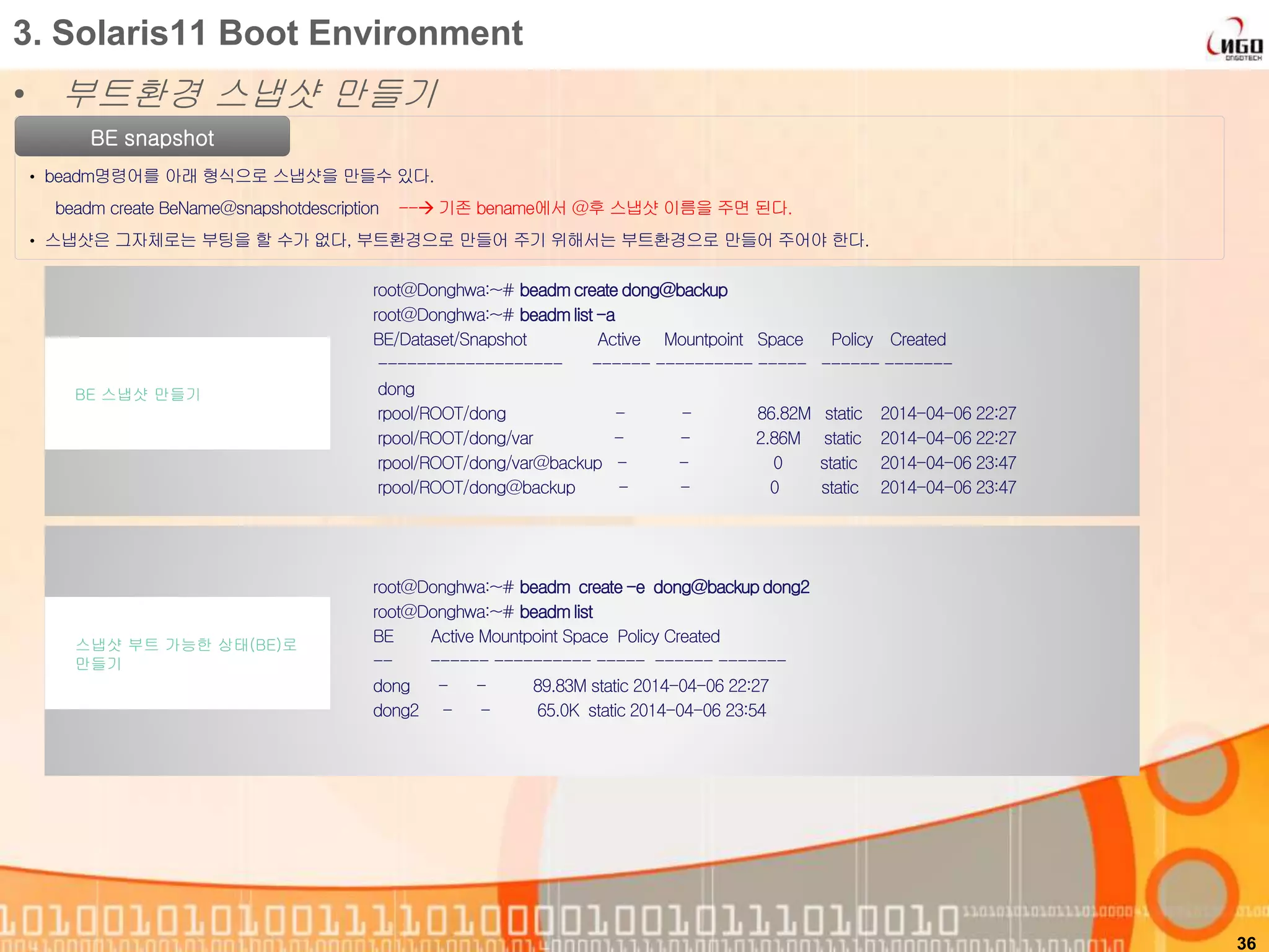• 부트환경 스냅샷 만들기
36
3. Solaris11 Boot Environment
BE snapshot
• beadm명령어를 아래 형식으로 스냅샷을 만들수 있다.
beadm create BeName@snapshotdescription -- 기존 bename에서 @후 스냅샷 이름을 주면 된다.
• 스냅샷은 그자체로는 부팅을 할 수가 없다, 부트환경으로 만들어 주기 위해서는 부트환경으로 만들어 주어야 한다.
root@Donghwa:~# beadmcreate dong@backup
root@Donghwa:~# beadmlist-a
BE/Dataset/Snapshot Active Mountpoint Space Policy Created
------------------- ------ ---------- ----- ------ -------
dong
rpool/ROOT/dong - - 86.82M static 2014-04-06 22:27
rpool/ROOT/dong/var - - 2.86M static 2014-04-06 22:27
rpool/ROOT/dong/var@backup - - 0 static 2014-04-06 23:47
rpool/ROOT/dong@backup - - 0 static 2014-04-06 23:47
BE 스냅샷 만들기
root@Donghwa:~# beadm create-e dong@backupdong2
root@Donghwa:~# beadmlist
BE Active Mountpoint Space Policy Created
-- ------ ---------- ----- ------ -------
dong - - 89.83M static 2014-04-06 22:27
dong2 - - 65.0K static 2014-04-06 23:54
스냅샷 부트 가능한 상태(BE)로
만들기
 