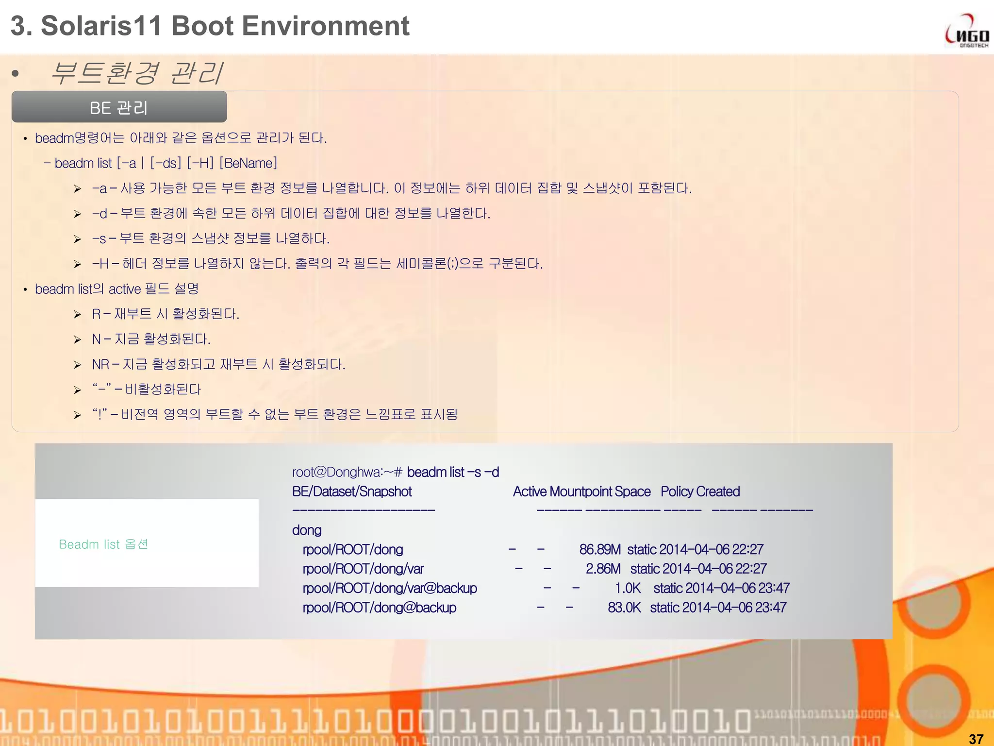 • 부트환경 관리
37
3. Solaris11 Boot Environment
BE 관리
• beadm명령어는 아래와 같은 옵션으로 관리가 된다.
- beadm list [-a | [-ds] [-H] [BeName]
 -a – 사용 가능한 모든 부트 환경 정보를 나열합니다. 이 정보에는 하위 데이터 집합 및 스냅샷이 포함된다.
 -d – 부트 환경에 속한 모든 하위 데이터 집합에 대한 정보를 나열한다.
 -s – 부트 환경의 스냅샷 정보를 나열하다.
 -H – 헤더 정보를 나열하지 않는다. 출력의 각 필드는 세미콜론(;)으로 구분된다.
• beadm list의 active 필드 설명
 R – 재부트 시 활성화된다.
 N – 지금 활성화된다.
 NR – 지금 활성화되고 재부트 시 활성화되다.
 “-” – 비활성화된다
 “!” – 비전역 영역의 부트할 수 없는 부트 환경은 느낌표로 표시됨
root@Donghwa:~# beadmlist-s -d
BE/Dataset/Snapshot ActiveMountpointSpace PolicyCreated
------------------- ------ --------------- -------------
dong
rpool/ROOT/dong - - 86.89M static2014-04-0622:27
rpool/ROOT/dong/var - - 2.86M static2014-04-0622:27
rpool/ROOT/dong/var@backup - - 1.0K static2014-04-0623:47
rpool/ROOT/dong@backup - - 83.0K static 2014-04-0623:47
Beadm list 옵션
 