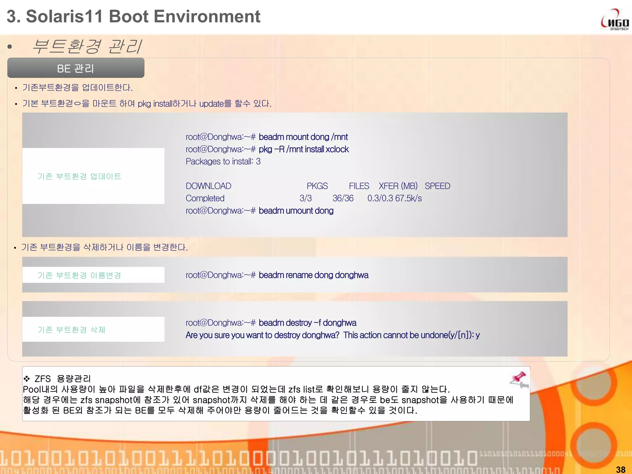 • 부트환경 관리
38
3. Solaris11 Boot Environment
BE 관리
• 기존부트환경을 업데이트한다.
• 기본 부트환겯ㅇ을 마운트 하여 pkg install하거나 update를 할수 있다.
root@Donghwa:~# beadmmount dong/mnt
root@Donghwa:~# pkg -R /mnt install xclock
Packages to install: 3
DOWNLOAD PKGS FILES XFER (MB) SPEED
Completed 3/3 36/36 0.3/0.3 67.5k/s
root@Donghwa:~# beadmumount dong
기존 부트환경 업데이트
• 기존 부트환경을 삭제하거나 이름을 변경한다.
root@Donghwa:~# beadmrenamedong donghwa기존 부트환경 이름변경
root@Donghwa:~# beadmdestroy -f donghwa
Are you sure you want to destroydonghwa? Thisactioncannot be undone(y/[n]):y
기존 부트환경 삭제
 ZFS 용량관리
Pool내의 사용량이 높아 파일을 삭제한후에 df값은 변경이 되었는데 zfs list로 확인해보니 용량이 줄지 않는다.
해당 경우에는 zfs snapshot에 참조가 있어 snapshot까지 삭제를 해야 하는 데 같은 경우로 be도 snapshot을 사용하기 때문에
활성화 된 BE외 참조가 되는 BE를 모두 삭제해 주어야만 용량이 줄어드는 것을 확인할수 있을 것이다.
 