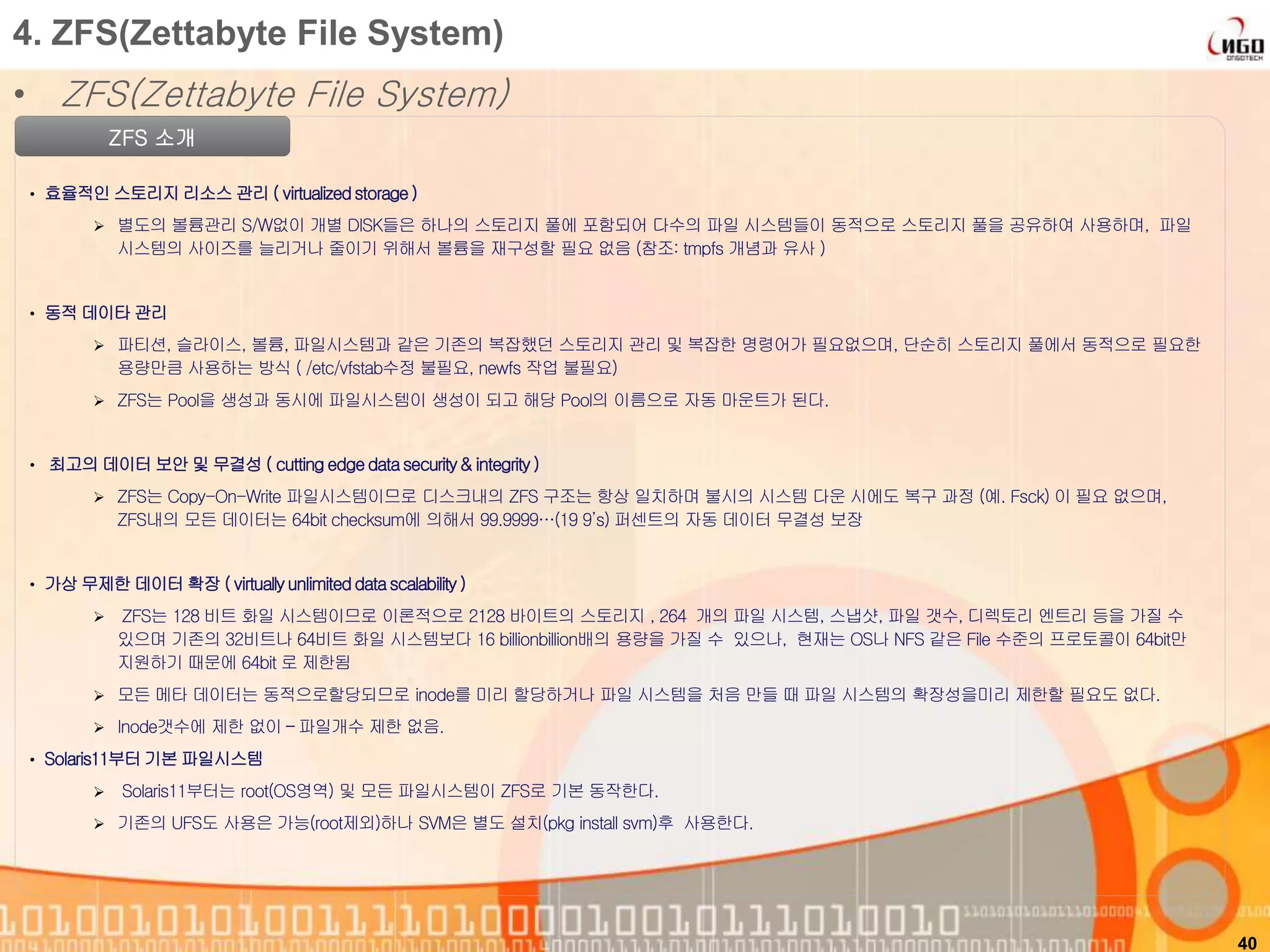 • ZFS(Zettabyte File System)
40
4. ZFS(Zettabyte File System)
ZFS 소개
• 효율적인 스토리지 리소스 관리 ( virtualizedstorage)
 별도의 볼륨관리 S/W없이 개별 DISK들은 하나의 스토리지 풀에 포함되어 다수의 파일 시스템들이 동적으로 스토리지 풀을 공유하여 사용하며, 파일
시스템의 사이즈를 늘리거나 줄이기 위해서 볼륨을 재구성할 필요 없음 (참조: tmpfs 개념과 유사 )
• 동적 데이타 관리
 파티션, 슬라이스, 볼륨, 파일시스템과 같은 기존의 복잡했던 스토리지 관리 및 복잡한 명령어가 필요없으며, 단순히 스토리지 풀에서 동적으로 필요한
용량만큼 사용하는 방식 ( /etc/vfstab수정 불필요, newfs 작업 불필요)
 ZFS는 Pool을 생성과 동시에 파일시스템이 생성이 되고 해당 Pool의 이름으로 자동 마운트가 된다.
• 최고의 데이터 보안 및 무결성 ( cutting edgedatasecurity& integrity)
 ZFS는 Copy-On-Write 파일시스템이므로 디스크내의 ZFS 구조는 항상 일치하며 불시의 시스템 다운 시에도 복구 과정 (예. Fsck) 이 필요 없으며,
ZFS내의 모든 데이터는 64bit checksum에 의해서 99.9999…(19 9’s) 퍼센트의 자동 데이터 무결성 보장
• 가상 무제한 데이터 확장 ( virtuallyunlimiteddatascalability)
 ZFS는 128 비트 화일 시스템이므로 이론적으로 2128 바이트의 스토리지 , 264 개의 파일 시스템, 스냅샷, 파일 갯수, 디렉토리 엔트리 등을 가질 수
있으며 기존의 32비트나 64비트 화일 시스템보다 16 billionbillion배의 용량을 가질 수 있으나, 현재는 OS나 NFS 같은 File 수준의 프로토콜이 64bit만
지원하기 때문에 64bit 로 제한됨
 모든 메타 데이터는 동적으로할당되므로 inode를 미리 할당하거나 파일 시스템을 처음 만들 때 파일 시스템의 확장성을미리 제한할 필요도 없다.
 Inode갯수에 제한 없이 – 파일개수 제한 없음.
• Solaris11부터기본 파일시스템
 Solaris11부터는 root(OS영역) 및 모든 파일시스템이 ZFS로 기본 동작한다.
 기존의 UFS도 사용은 가능(root제외)하나 SVM은 별도 설치(pkg install svm)후 사용한다.
 