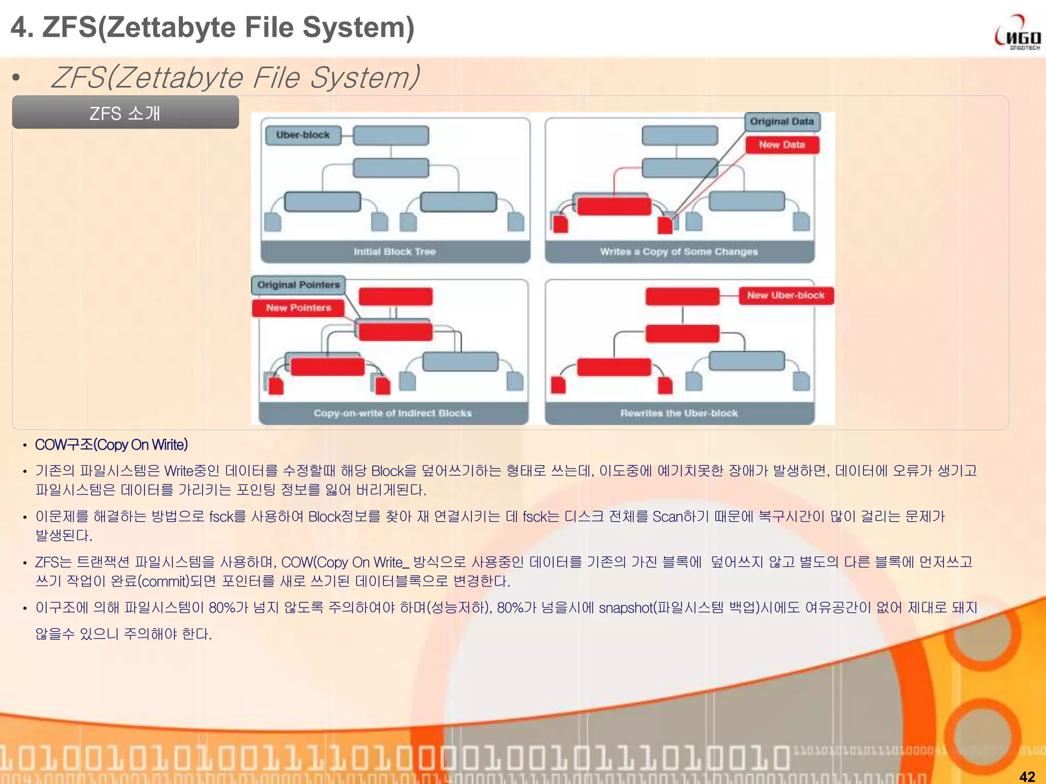 • ZFS(Zettabyte File System)
42
4. ZFS(Zettabyte File System)
ZFS 소개
• COW구조(CopyOn Wirite)
• 기존의 파일시스템은 Write중인 데이터를 수정할때 해당 Block을 덮어쓰기하는 형태로 쓰는데, 이도중에 예기치못한 장애가 발생하면, 데이터에 오류가 생기고
파일시스템은 데이터를 가리키는 포인팅 정보를 잃어 버리게된다.
• 이문제를 해결하는 방법으로 fsck를 사용하여 Block정보를 찾아 재 연결시키는 데 fsck는 디스크 전체를 Scan하기 때문에 복구시간이 많이 걸리는 문제가
발생된다.
• ZFS는 트랜잭션 파일시스템을 사용하며, COW(Copy On Write_ 방식으로 사용중인 데이터를 기존의 가진 블록에 덮어쓰지 않고 별도의 다른 블록에 먼저쓰고
쓰기 작업이 완료(commit)되면 포인터를 새로 쓰기된 데이터블록으로 변경한다.
• 이구조에 의해 파일시스템이 80%가 넘지 않도록 주의하여야 하며(성능저하), 80%가 넘을시에 snapshot(파일시스템 백업)시에도 여유공간이 없어 제대로 돼지
않을수 있으니 주의해야 한다.
 