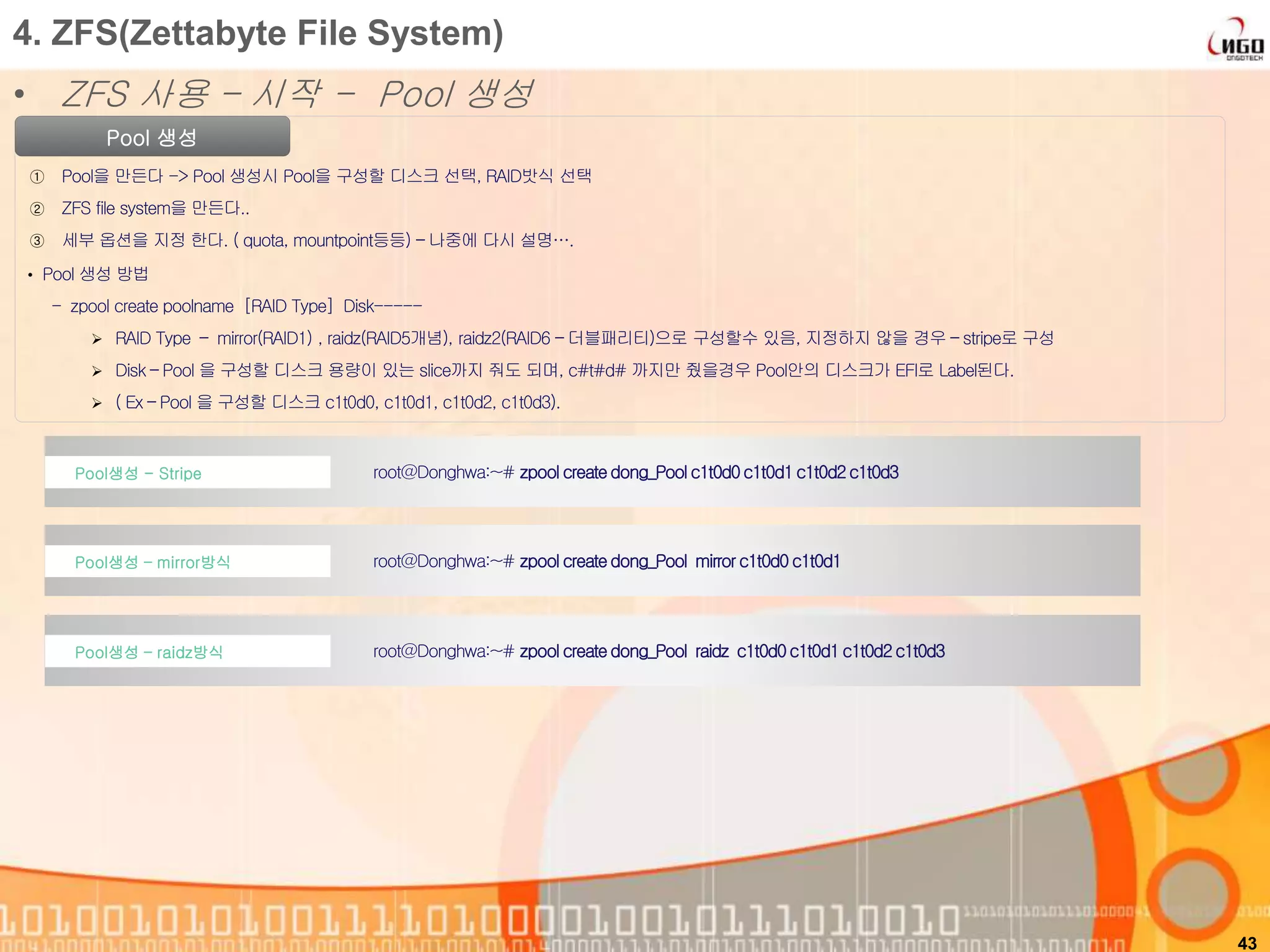 43
Pool 생성
① Pool을 만든다 -> Pool 생성시 Pool을 구성할 디스크 선택, RAID밧식 선택
② ZFS file system을 만든다..
③ 세부 옵션을 지정 한다. ( quota, mountpoint등등) – 나중에 다시 설명….
• Pool 생성 방법
- zpool create poolname [RAID Type] Disk-----
 RAID Type – mirror(RAID1) , raidz(RAID5개념), raidz2(RAID6 – 더블패리티)으로 구성할수 있음, 지정하지 않을 경우 – stripe로 구성
 Disk – Pool 을 구성할 디스크 용량이 있는 slice까지 줘도 되며, c#t#d# 까지만 줬을경우 Pool안의 디스크가 EFI로 Label된다.
 ( Ex – Pool 을 구성할 디스크 c1t0d0, c1t0d1, c1t0d2, c1t0d3).
root@Donghwa:~# zpool createdong_Pool c1t0d0c1t0d1c1t0d2c1t0d3Pool생성 - Stripe
4. ZFS(Zettabyte File System)
• ZFS 사용 – 시작 - Pool 생성
root@Donghwa:~# zpool createdong_Pool mirrorc1t0d0c1t0d1Pool생성 – mirror방식
root@Donghwa:~# zpool createdong_Pool raidz c1t0d0c1t0d1c1t0d2c1t0d3Pool생성 – raidz방식
 