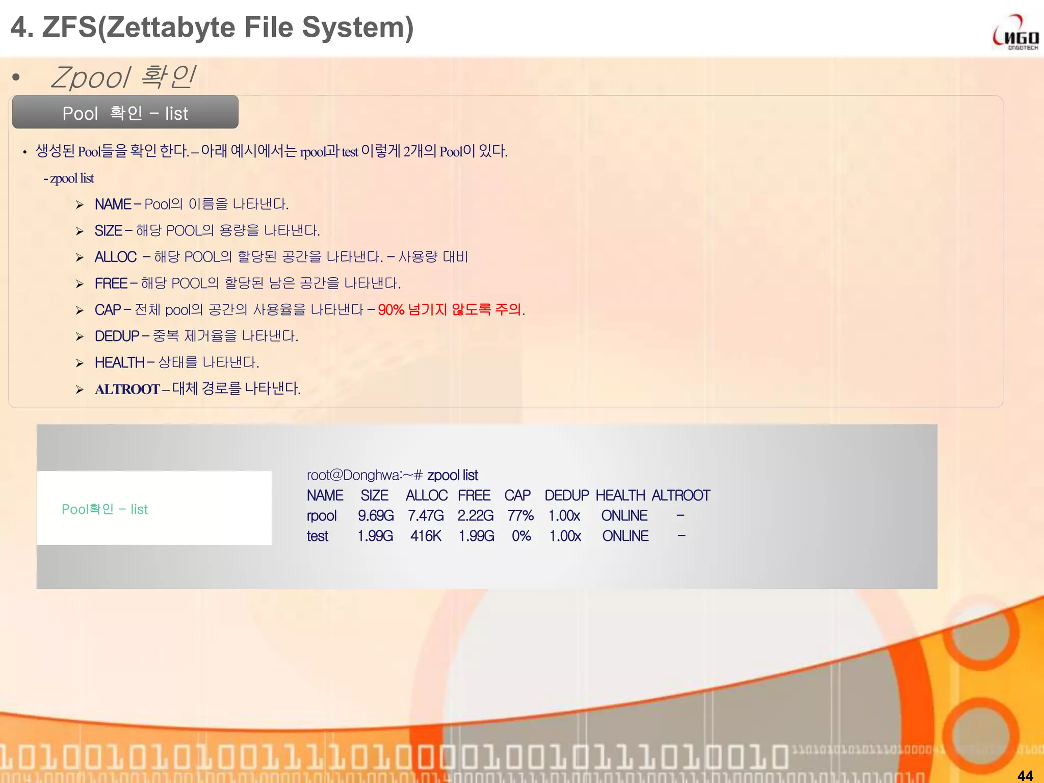 44
Pool 확인 - list
• 생성된Pool들을확인한다.–아래예시에서는rpool과test이렇게2개의Pool이있다.
-zpoollist
 NAME – Pool의 이름을 나타낸다.
 SIZE – 해당 POOL의 용량을 나타낸다.
 ALLOC – 해당 POOL의 할당된 공간을 나타낸다. – 사용량 대비
 FREE– 해당 POOL의 할당된 남은 공간을 나타낸다.
 CAP – 전체 pool의 공간의 사용율을 나타낸다 – 90%넘기지 않도록 주의.
 DEDUP – 중복 제거율을 나타낸다.
 HEALTH– 상태를 나타낸다.
 ALTROOT–대체경로를나타낸다.
root@Donghwa:~# zpool list
NAME SIZE ALLOC FREE CAP DEDUP HEALTH ALTROOT
rpool 9.69G 7.47G 2.22G 77% 1.00x ONLINE -
test 1.99G 416K 1.99G 0% 1.00x ONLINE -
Pool확인 - list
4. ZFS(Zettabyte File System)
• Zpool 확인
 