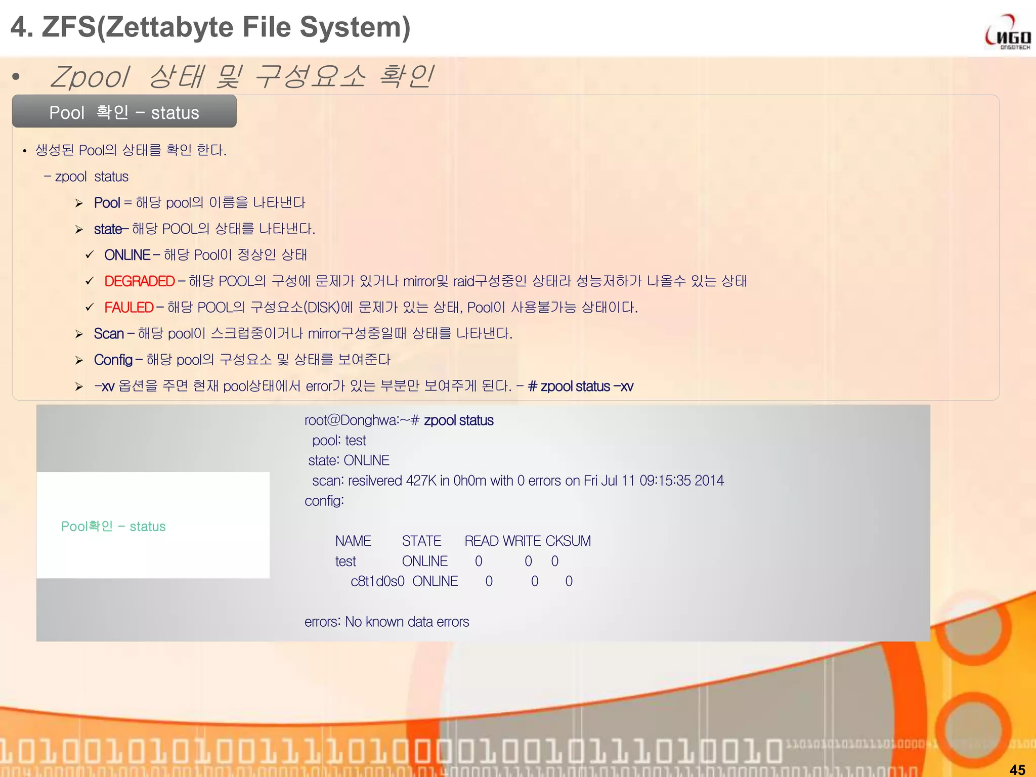 45
Pool 확인 - status
• 생성된 Pool의 상태를 확인 한다.
- zpool status
 Pool = 해당 pool의 이름을 나타낸다
 state– 해당 POOL의 상태를 나타낸다.
 ONLINE– 해당 Pool이 정상인 상태
 DEGRADED – 해당 POOL의 구성에 문제가 있거나 mirror및 raid구성중인 상태라 성능저하가 나올수 있는 상태
 FAULED – 해당 POOL의 구성요소(DISK)에 문제가 있는 상태, Pool이 사용불가능 상태이다.
 Scan – 해당 pool이 스크럽중이거나 mirror구성중일때 상태를 나타낸다.
 Config – 해당 pool의 구성요소 및 상태를 보여준다
 -xv 옵션을 주면 현재 pool상태에서 error가 있는 부분만 보여주게 된다. - # zpoolstatus-xv
root@Donghwa:~# zpool status
pool: test
state: ONLINE
scan: resilvered 427K in 0h0m with 0 errors on Fri Jul 11 09:15:35 2014
config:
NAME STATE READ WRITE CKSUM
test ONLINE 0 0 0
c8t1d0s0 ONLINE 0 0 0
errors: No known data errors
Pool확인 - status
4. ZFS(Zettabyte File System)
• Zpool 상태 및 구성요소 확인
 