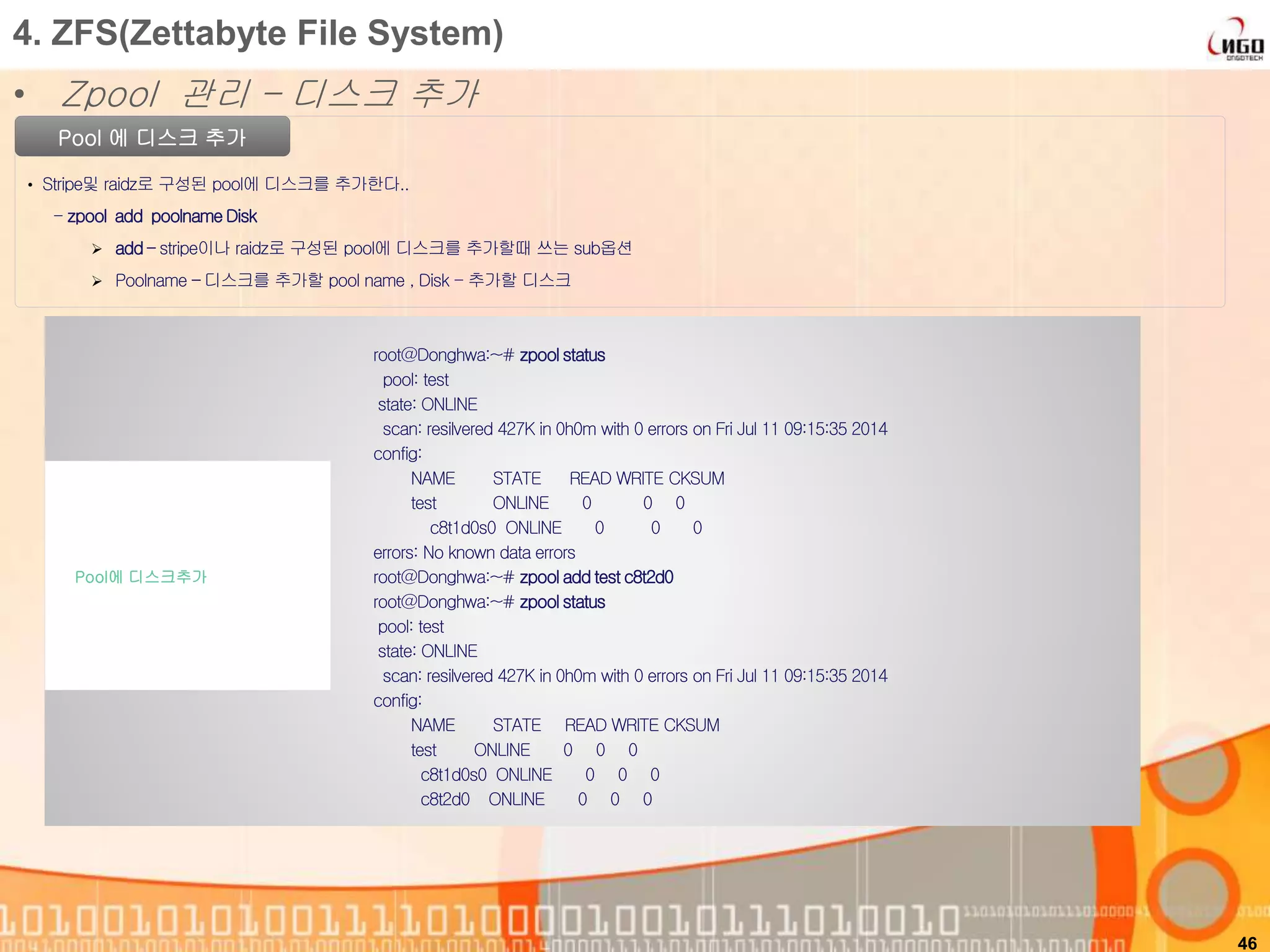 46
Pool 에 디스크 추가
• Stripe및 raidz로 구성된 pool에 디스크를 추가한다..
- zpool add poolnameDisk
 add – stripe이나 raidz로 구성된 pool에 디스크를 추가할때 쓰는 sub옵션
 Poolname – 디스크를 추가할 pool name , Disk - 추가할 디스크
root@Donghwa:~# zpool status
pool: test
state: ONLINE
scan: resilvered 427K in 0h0m with 0 errors on Fri Jul 11 09:15:35 2014
config:
NAME STATE READ WRITE CKSUM
test ONLINE 0 0 0
c8t1d0s0 ONLINE 0 0 0
errors: No known data errors
root@Donghwa:~# zpool add test c8t2d0
root@Donghwa:~# zpool status
pool: test
state: ONLINE
scan: resilvered 427K in 0h0m with 0 errors on Fri Jul 11 09:15:35 2014
config:
NAME STATE READ WRITE CKSUM
test ONLINE 0 0 0
c8t1d0s0 ONLINE 0 0 0
c8t2d0 ONLINE 0 0 0
Pool에 디스크추가
4. ZFS(Zettabyte File System)
• Zpool 관리 – 디스크 추가
 