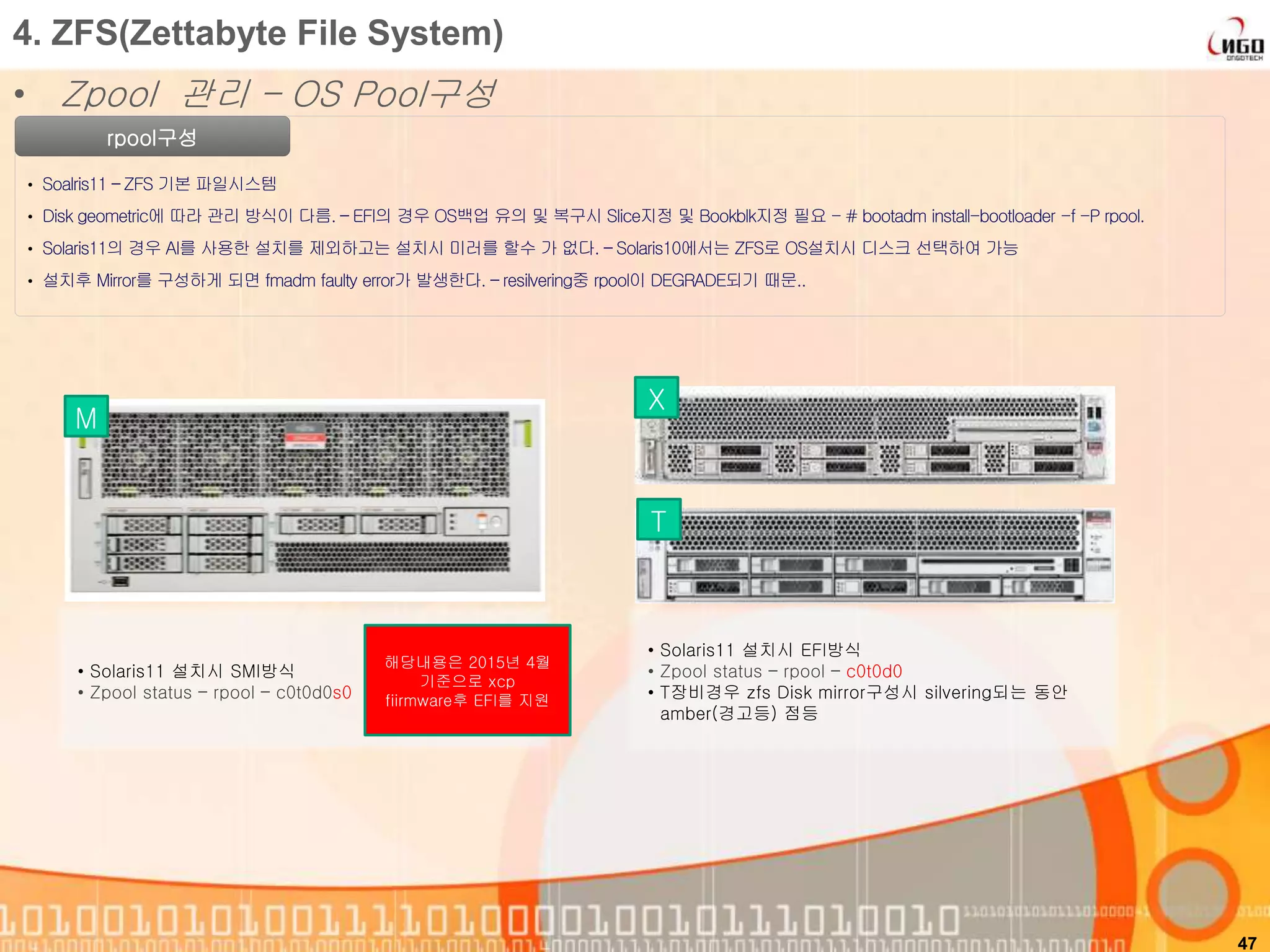 47
rpool구성
• Soalris11 – ZFS 기본 파일시스템
• Disk geometric에 따라 관리 방식이 다름. – EFI의 경우 OS백업 유의 및 복구시 Slice지정 및 Bookblk지정 필요 - # bootadm install-bootloader -f -P rpool.
• Solaris11의 경우 AI를 사용한 설치를 제외하고는 설치시 미러를 할수 가 없다. – Solaris10에서는 ZFS로 OS설치시 디스크 선택하여 가능
• 설치후 Mirror를 구성하게 되면 fmadm faulty error가 발생한다. – resilvering중 rpool이 DEGRADE되기 때문..
4. ZFS(Zettabyte File System)
• Zpool 관리 – OS Pool구성
• Solaris11 설치시 SMI방식
• Zpool status – rpool – c0t0d0s0
• Solaris11 설치시 EFI방식
• Zpool status – rpool – c0t0d0
• T장비경우 zfs Disk mirror구성시 silvering되는 동안
amber(경고등) 점등
M
X
T
해당내용은 2015년 4월
기준으로 xcp
fiirmware후 EFI를 지원
 