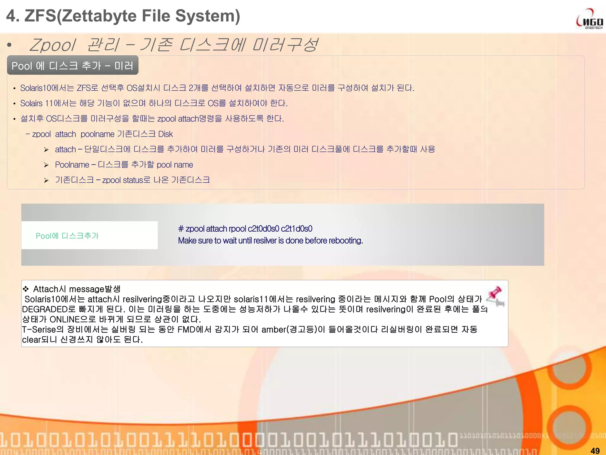 49
Pool 에 디스크 추가 - 미러
• Solaris10에서는 ZFS로 선택후 OS설치시 디스크 2개를 선택하여 설치하면 자동으로 미러를 구성하여 설치가 된다.
• Solairs 11에서는 해당 기능이 없으며 하나의 디스크로 OS를 설치하여야 한다.
• 설치후 OS디스크를 미러구성을 할때는 zpool attach명령을 사용하도록 한다.
- zpool attach poolname 기존디스크 Disk
 attach – 단일디스크에 디스크를 추가하여 미러를 구성하거나 기존의 미러 디스크풀에 디스크를 추가할때 사용
 Poolname – 디스크를 추가할 pool name
 기존디스크 – zpool status로 나온 기존디스크
# zpoolattachrpoolc2t0d0s0c2t1d0s0
Makesureto waituntilresilveris done beforerebooting.
Pool에 디스크추가
4. ZFS(Zettabyte File System)
• Zpool 관리 – 기존 디스크에 미러구성
 Attach시 message발생
Solaris10에서는 attach시 resilvering중이라고 나오지만 solaris11에서는 resilvering 중이라는 메시지와 함께 Pool의 상태가
DEGRADED로 빠지게 된다. 이는 미러링을 하는 도중에는 성능저하가 나올수 있다는 뜻이며 resilvering이 완료된 후에는 풀의
상태가 ONLINE으로 바뀌게 되므로 상관이 없다.
T-Serise의 장비에서는 실버링 되는 동안 FMD에서 감지가 되어 amber(경고등)이 들어올것이다 리실버링이 완료되면 자동
clear되니 신경쓰지 않아도 된다.
 