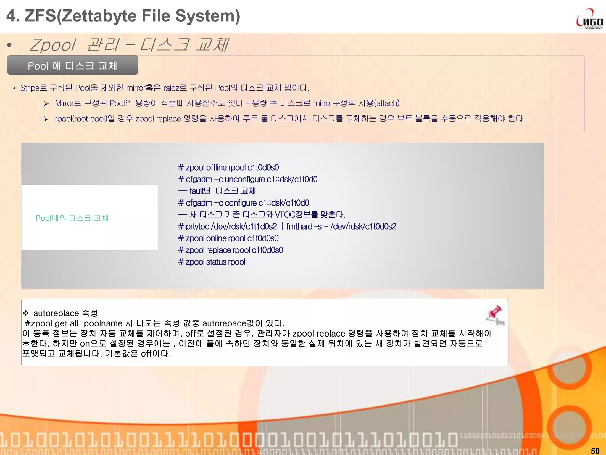 50
Pool 에 디스크 교체
• Stripe로 구성된 Pool을 제외한 mirror혹은 raidz로 구성된 Pool의 디스크 교체 법이다.
 Mirror로 구성된 Pool의 용량이 작을때 사용할수도 잇다 – 용량 큰 디스크로 mirror구성후 사용(attach)
 rpool(root pool)일 경우 zpool replace 명령을 사용하여 루트 풀 디스크에서 디스크를 교체하는 경우 부트 블록을 수동으로 적용해야 한다
# zpoolofflinerpoolc1t0d0s0
# cfgadm-c unconfigurec1::dsk/c1t0d0
-- fault난 디스크 교체
# cfgadm-c configure c1::dsk/c1t0d0
-- 새 디스크 기존 디스크와 VTOC정보를맞춘다.
# prtvtoc/dev/rdsk/c1t1d0s2 | fmthard –s - /dev/rdsk/c1t0d0s2
# zpoolonlinerpoolc1t0d0s0
# zpoolreplacerpoolc1t0d0s0
# zpoolstatusrpool
Pool내의 디스크 교체
4. ZFS(Zettabyte File System)
• Zpool 관리 – 디스크 교체
 autoreplace 속성
#zpool get all poolname 시 나오는 속성 값중 autorepace값이 있다.
이 등록 정보는 장치 자동 교체를 제어하며. off로 설정된 경우, 관리자가 zpool replace 명령을 사용하여 장치 교체를 시작해야
ㅎ한다. 하지만 on으로 설정된 경우에는 , 이전에 풀에 속하던 장치와 동일한 실제 위치에 있는 새 장치가 발견되면 자동으로
포맷되고 교체됩니다. 기본값은 off이다.
 